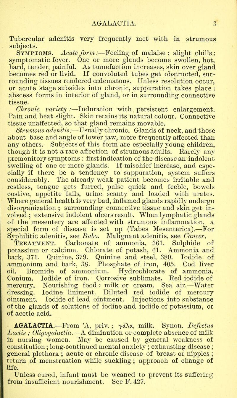 Tubercular adenitis very frequently met with in strumous subjects. Symptoms. Acute form:—Feeling of malaise : slight chills : symptomatic fever. One or more glands become swollen, hot, hard, tender, painful. As tumefaction increases, skin over gland becomes red or livid. If convoluted tubes get obstructed, sur- rounding tissues rendered oedematous. Unless resolution occur, or acute stage subsides into chronic, suppuration takes place : abscess forms in interior of gland, or in surrounding connective tissue. Chronic varletij :—Induration with persistent enlargement. Pain and heat slight. Skin retains its natural colour. Connective tissue unaffected, so that gland remains movable. Strumous adenitis:—Usually chronic. Glands of neck, and those about base and angle of lower jaw, more frequently affected than any others. Subjects of this form are especially young children, though it is not a rare affection of strumous adults. Karely any premonitory symptoms : first indication of the disease an indolent swelling of one or more glands. If mischief increase, and espe- cially if there be a tendency to suppuration, system suffers considerably. The already weak patient becomes irritable and restless, tongue gets furred, pulse quick and feeble, bowels costive, appetite fails, urine scanty and loaded with urates. Where general health is very bad, inflamed glands rapidly undergo disorganization ; surrounding connective tissue and skin get in- volved ; extensive indolent ulcers result. When lymphatic glands of the mesentery are affected with strumous inflammation, a special form of disease is set up (Tabes Mesenterica).—i'or Syphilitic adenitis, see Baho. Malignant adenitis, see Cancer. Teeatment. Carbonate of ammonia, 361. Sulphide of potassium or calcium. Chlorate of potash, 61. Ammonia and bark, 371. Quinine, 379. Quinine and steel, 380. Iodide of ammonium and bark, 38. Phosphate of iron, 405. Cod liver oil. Bromide of ammonium. Hydrochlorate of ammonia. Conium. Iodide of iron. Corrosive sublimate. Red iodide of mercury. Nourishing food : milk or cream. Sea air.—Water dressing. Iodine liniment. Diluted red iodide of mercury ointment. Iodide of lead ointment. Injections into substance of the glands of solutions of iodine and iodide of potassium, or of acetic acid. AGALACTIA.—From 'A, priv. ; yd\a^ milk. Synon. Defectus Lactls ; ()li(jogalactia.—A diminution or complete absence of milk in nursing women. Ma}^ be caused by general weakness of constitution; long-continued mental anxiety ; exhausting disease; general plethora ; acute or chronic disease of breast or nipples ; return of menstruation while suckling; approach of change of life. Unless cured, infant must be weaned to prevent its suffering from insufficient nourishment. See F. 427.