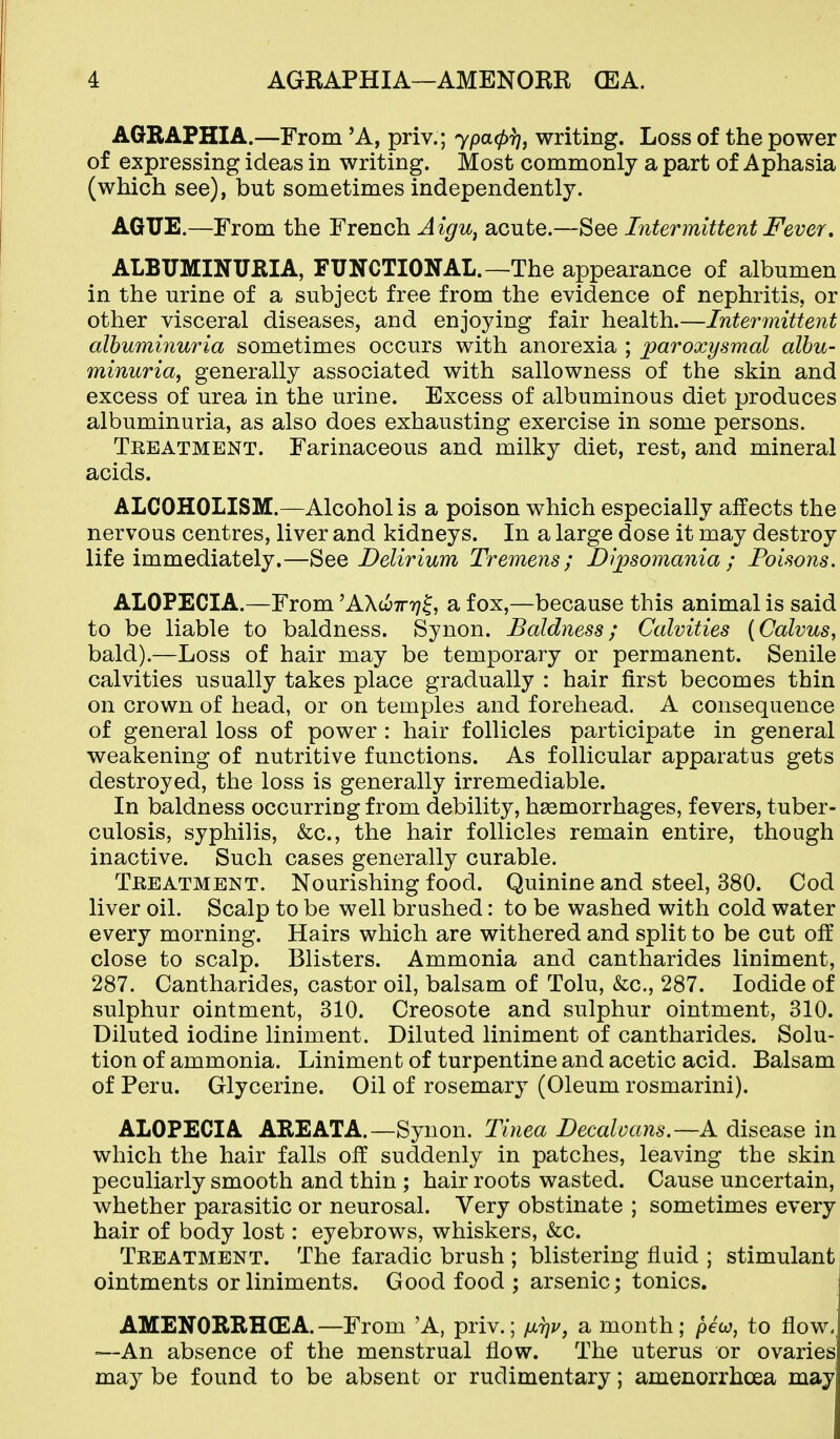 AGRAPHIA.—From 'A, priv.; ypa(pr), writing. Loss of the power of expressing ideas in writing. Most commonly a part of Aphasia (which see), but sometimes independently. AGUE.—From the French AigUj acute.—See Intermittent Fever, ALBUMINURIA, FUNCTIONAL.—The appearance of albumen in the urine of a subject free from the evidence of nephritis, or other visceral diseases, and enjoying fair health.—Intermittent albuminuria sometimes occurs with anorexia ; jjaroxysmal albu- minuria, generally associated with sallowness of the skin and excess of urea in the urine. Excess of albuminous diet produces albuminuria, as also does exhausting exercise in some persons. Teeatment. Farinaceous and milky diet, rest, and mineral acids. ALCOHOLISM.—Alcohol is a poison which especially affects the nervous centres, liver and kidneys. In a large dose it may destroy life immediately.—See Delirium Tremens; Dipsomania; Foisons. ALOPECIA.—From 'AXwttt;^, a fox,—because this animal is said to be liable to baldness. Synon. Baldness; Calvities (Calvus, bald).—Loss of hair may be temporary or permanent. Senile calvities usually takes place gradually : hair first becomes thin on crown of head, or on temples and forehead. A consequence of general loss of power : hair follicles participate in general weakening of nutritive functions. As follicular apparatus gets destroyed, the loss is generally irremediable. In baldness occurring from debility, haemorrhages, fevers, tuber- culosis, syphilis, &c., the hair follicles remain entire, though inactive. Such cases generally curable. Treatment. Nourishing food. Quinine and steel, 380. Cod liver oil. Scalp to be well brushed: to be washed with cold water every morning. Hairs which are withered and split to be cut off close to scalp. Blisters. Ammonia and cantharides liniment, 287. Cantharides, castor oil, balsam of Tolu, &c., 287. Iodide of sulphur ointment, 310. Creosote and sulphur ointment, 310. Diluted iodine liniment. Diluted liniment of cantharides. Solu- tion of ammonia. Liniment of turpentine and acetic acid. Balsam of Peru. Glycerine. Oil of rosemary (Oleum rosmarini). ALOPECIA ABE ATA.—Synon. Tinea Decalvans.—A disease in which the hair falls off suddenly in patches, leaving the skin peculiarly smooth and thin ; hair roots wasted. Cause uncertain, whether parasitic or neurosal. Very obstinate ; sometimes every hair of body lost: eyebrows, whiskers, &c. Treatment. The faradic brush ; blistering fluid ; stimulant I ointments or liniments. Good food ; arsenic; tonics. AMENOREHCEA. —From 'A, priv.; ^jltiv^ a month; pew, to flow. —An absence of the menstrual flow. The uterus or ovaries may be found to be absent or rudimentary; amenorrhoea may