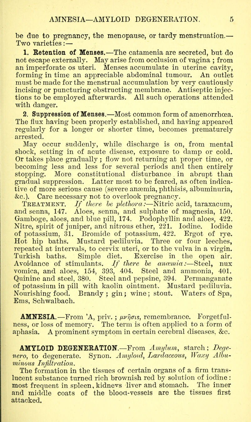 be due to pregnancy, the menopause, or tardy menstruation.— Two varieties:— 1. Retention of Menses.—The catamenia are secreted, but do not escape externally. May arise from occlusion of vagina ; from an imperforate os uteri. Menses accumulate in uterine cavity, forming in time an appreciable abdominal tumour. An outlet must be made for the menstrual accumulation by very cautiously incising or puncturing obstructing membrane. Antiseptic injec- tions to be employed afterwards. All such operations attended with danger. 2. Suppression of Menses.—Most common form of amenorrhoea. The flux having been properly established, and having appeared regularly for a longer or shorter time, becomes prematurely arrested. May occur suddenly, while discharge is on, from mental shock, setting in of acute disease, exposure to damp or cold. Or takes place gradually ; flow not returning at proper time, or becoming less and less for several periods and then entirely stopping. More constitutional disturbance in abrupt than gradual suppression. Latter most to be feared, as often indica- tive of more serious cause (severe angemia, phthisis, albuminuria, &c.). Care necessary not to overlook pregnancy. Treatment. If there he pletliora:—Nitric acid, taraxacum, and senna, 147. Aloes, senna, and sulphate of magnesia, 150. Gamboge, aloes, and blue pill, 174. Podophyllin and aloes, 422. Nitre, spirit of juniper, and nitrous ether, 221. Iodine. Iodide of potassium, 31. Bromide of potassium, 422. Ergot of rye. Hot hip baths. Mustard pediluvia. Three or four leeches, repeated at intervals, to cervix uteri, or to the vulva in a virgin. Turkish baths. Simple diet. Exercise in the open air. Avoidance of stimulants. If there he ancemia:—Steel, nux vomica, and aloes, 154, 393, 404. Steel and ammonia, 401. Quinine and steel, 380. Steel and pepsine, 394. Permanganate of potassium in pill with kaolin ointment. Mustard pediluvia. Nourishing food. Brandy ; gin; wine ; stout. Waters of Spa, Ems, Schwalbach. AMNESIA.—From 'A, priv. ; fxprja-LS, remembrance. Forgetful- ness, or loss of memory. The term is often applied to a form of aphasia. A prominent symptom in certain cerebral diseases, &c. AMYLOID DEGrENERATION.—From Amylum, starch; Dege- nero, to degenerate. Synon. Amyloid^ Lardaceous^ Waxy Albu- minous Infiltration. The formation in the tissues of certain organs of a firm trans- lucent substance turned rich brownish red by solution of iodine : most frequent in spleen, kidnevs liver and stomach. The inner and middle coats of the blood-vessels are the tissues first attacked.