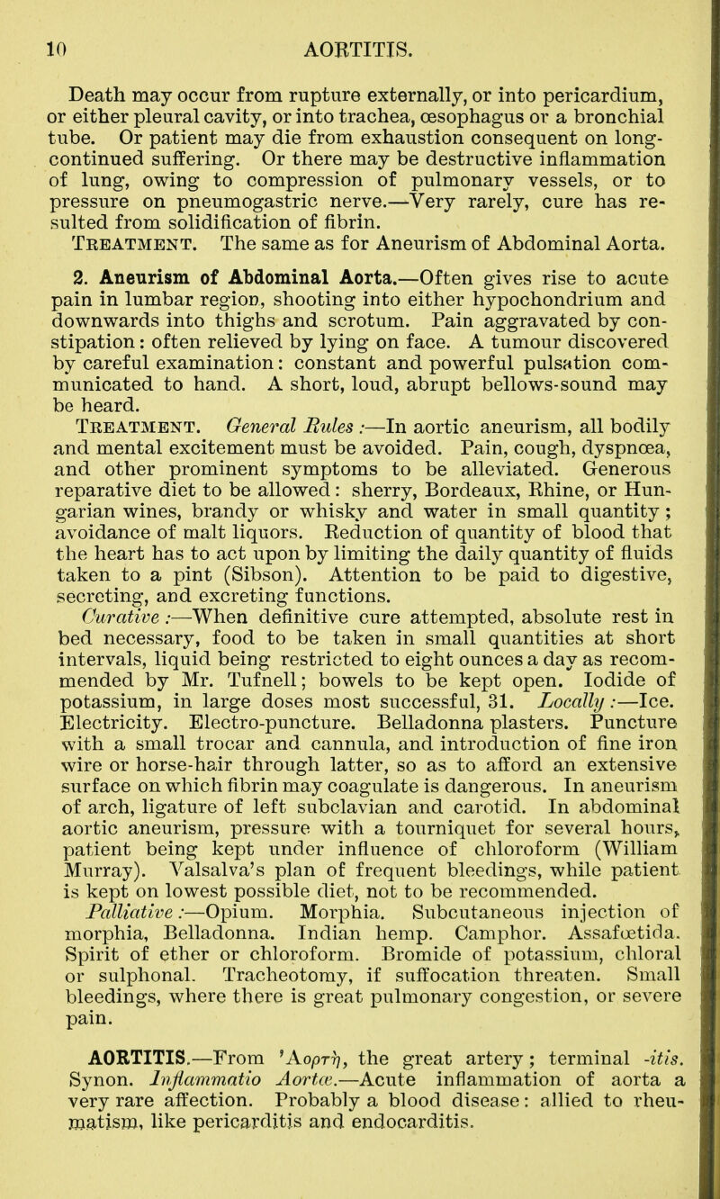 Death may occur from rupture externally, or into pericardium, or either pleural cavity, or into trachea, oesophagus or a bronchial tube. Or patient may die from exhaustion consequent on long- continued suffering. Or there may be destructive inflammation of lung, owing to compression of pulmonary vessels, or to pressure on pneumogastric nerve.—Very rarely, cure has re- sulted from solidification of fibrin. Tkeatment. The same as for Aneurism of Abdominal Aorta. 2. Aneurism of Abdominal Aorta.—Often gives rise to acute pain in lumbar region, shooting into either hypochondrium and downwards into thighs and scrotum. Pain aggravated by con- stipation : often relieved by lying on face. A tumour discovered by careful examination: constant and powerful pulsation com- municated to hand. A short, loud, abrupt bellows-sound may be heard. Treatment. General Bules :—In aortic aneurism, all bodily and mental excitement must be avoided. Pain, cough, dyspnoea, and other prominent symptoms to be alleviated. Generous reparative diet to be allowed: sherry, Bordeaux, Rhine, or Hun- garian wines, brandy or whisky and water in small quantity ; avoidance of malt liquors. Reduction of quantity of blood that the heart has to act upon by limiting the daily quantity of fluids taken to a pint (Sibson). Attention to be paid to digestive, secreting, and excreting functions. Curative :—When definitive cure attempted, absolute rest in bed necessary, food to be taken in small quantities at short intervals, liquid being restricted to eight ounces a day as recom- mended by Mr. Tufnell; bowels to be kept open. Iodide of potassium, in large doses most successful, 31. Locally:—Ice. Electricity. Electro-puncture. Belladonna plasters. Puncture with a small trocar and cannula, and introduction of fine iron wire or horse-hair through latter, so as to afford an extensive surface on which fibrin may coagulate is dangerous. In aneurism of arch, ligature of left subclavian and carotid. In abdominal aortic aneurism, pressure with a tourniquet for several hours,, patient being kept under influence of chloroform (William Murray). Valsalva's plan of frequent bleedings, while patient is kept on lowest possible diet, not to be recommended. Palliative:—Opium. Morphia. Subcutaneous injection of morphia, Belladonna. Indian hemp. Camphor. Assafcjetida. Spirit of ether or chloroform. Bromide of potassium, chloral or sulphonal. Tracheotomy, if suffocation threaten. Small bleedings, where there is great pulmonary congestion, or severe pain. AORTITIS,—From 'Aopr??, the great artery; terminal -itis. Synon. hijiammatio Aortxe.—Acute inflammation of aorta a very rare affection. Probably a blood disease: allied to rheu- matism, like pericarditis and endocarditis.