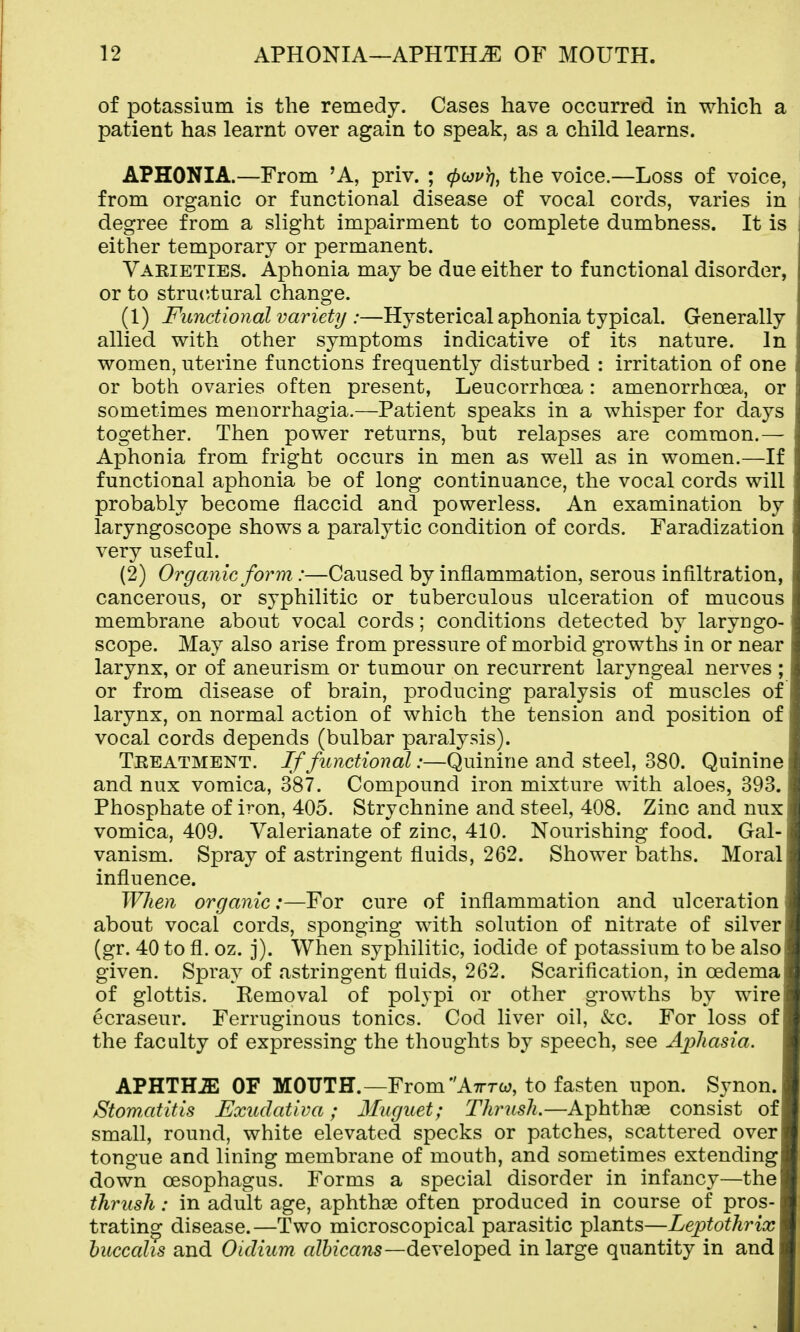 of potassium is the remedy. Cases have occurred in which a patient has learnt over again to speak, as a child learns. APHONIA.—From 'A, priv. ; ^loprj, the voice.—Loss of voice, from organic or functional disease of vocal cords, varies in degree from a slight impairment to complete dumbness. It is either temporary or permanent. Vaeieties. Aphonia may be due either to functional disorder, or to structural change. (1) Functional variety :—Hysterical aphonia typical. Generally allied with other symptoms indicative of its nature. In women, uterine functions frequently disturbed : irritation of one or both ovaries often present, Leucorrhoea: amenorrhoea, or sometimes menorrhagia.—Patient speaks in a whisper for days together. Then power returns, but relapses are common.— Aphonia from fright occurs in men as well as in women.—If functional aphonia be of long continuance, the vocal cords will probably become flaccid and powerless. An examination by laryngoscope shows a paralytic condition of cords. Faradization very useful. (2) Organic form:—Caused by inflammation, serous infiltration, cancerous, or syphilitic or tuberculous ulceration of mucous membrane about vocal cords; conditions detected by laryngo- scope. May also arise from pressure of morbid growths in or near larynx, or of aneurism or tumour on recurrent laryngeal nerves ; or from disease of brain, producing paralysis of muscles of larynx, on normal action of which the tension and position of vocal cords depends (bulbar paralysis). Teeatment. If functional:—Quinine and steel, 380. Quinine and nux vomica, 387. Compound iron mixture with aloes, 393. Phosphate of iron, 405. Strychnine and steel, 408. Zinc and nux vomica, 409. Valerianate of zinc, 410. Nourishing food. Gal- vanism. Spray of astringent fluids, 262. Shower baths. Moral influence. When organic:—For cure of inflammation and ulceration about vocal cords, sponging with solution of nitrate of silver (gr. 40 to fl. oz. j). When syphilitic, iodide of potassium to be also given. Spray of astringent fluids, 262. Scarification, in oedema of glottis. Removal of polypi or other growths by wire ecraseur. Ferruginous tonics. Cod liver oil, &c. For loss of the faculty of expressing the thoughts by speech, see AjjJiasia. APHTHA OF MOUTH.—From Atttw, to fasten upon. Sjmon. Stomxititis Exudativa; Muguet; Thrush.—Aphthae consist of small, round, white elevated specks or patches, scattered over tongue and lining membrane of mouth, and sometimes extending down oesophagus. Forms a special disorder in infancy—the thrush: in adult age, aphthas often produced in course of pros- trating disease.—Two microscopical parasitic plants—Leptothrix huccahs and Oidium a?6zcan5—developed in large quantity in and