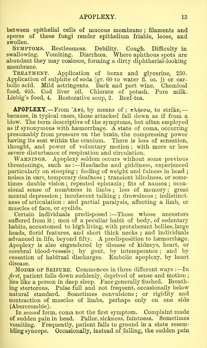 between epithelial cells of mucous membrane ; filaments and spores of these fungi render epithelium friable, loose, and swollen. Symptoms. Restlessness. Debility. Cough. Difficulty in swallowing. Vomiting. Diarrhoea. Where aphthous spots are abundant they may coalesce, forming a dirty diphtherial-looking membrane. Treatment. Application of borax and glycerine, 250. Application of sulphite of soda (gr. 60 to water fl. oz. j) or car- bolic acid. Mild astringents. Bark and port wine. Chemical food, 405. Cod liver oil. Chlorate of potash. Pure milk. Liebig's food, 4. Restorative soup, 2. Beef-tea. APOPLEXY.—From 'Atto, by means of ; 7rXr)<7<jco, to strike,— because, in typical cases, those attacked fall down as if from a blow. The term descriptive of the symptoms, but often employed as if synonymous with haemorrhage. A state of coma, occurring presumably from pressure on the brain, the compressing power having its seat within the cranium. There is loss of sensation, thought, and power of voluntary motion ; with more or less severe disturbance of respiration and circulation. Warnings. Apoplexy seldom occurs without some previous threatenings, such as :—Headache and giddiness, experienced particularly on stooping ; feeling of weight and fulness in head ; noises in ears, temporary deafness ; transient blindness, or some- times double vision; repeated epistaxis; fits of nausea ; occa- sional sense of numbness in limbs ; loss of memory; great mental depression ; incoherent talking ; drowsiness ; indistinct- ness of articulation : and partial paralysis, affecting a limb, or muscles of face, or eyelids. Certain individuals predisposed :—Those whose ancestors suffered from it; men of a peculiar habit of body, of sedentary habits, accustomed to high living, with protuberant bellies, large heads, florid features, and short thick necks ; and individuals advanced in life, beyond fift}'. A predisposition to haemorrhage. Apoplexy is also engendered by disease of kidneys, heart, or cerebral blood-vessels; by gout, by intemperance; and by cessation of habitual discharges. Embolic apoplexy, by heart disease. Modes of Seizure. Commences in three different ways :—In first, patient falls down suddenly, deprived of sense and motion ; lies like a person in deep sleep. Face generally flushed. Breath- ing stertorous. Pulse full and not frequent, occasionally below natural standard. Sometimes convulsions; or rigidity and contraction of muscles of limbs, perhaps only on one side (Abercrombie). In second form, coma not the first symptom. Complaint made of sudden pain in head. Pallor, sickness, faintness. Sometimes vomiting. Frequently, patient falls to ground in a state resem- bling syncope. Occasionally, instead of falling, the sudden pain