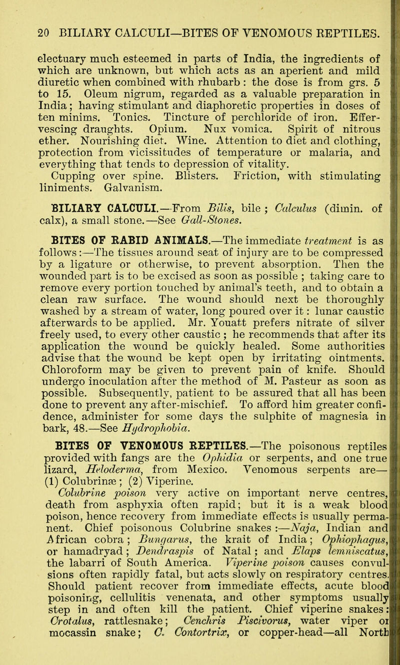 electuary much esteemed in parts of India, the ingredients of which are unknown, but which acts as an aperient and mild diuretic when combined with rhubarb : the dose is from grs. 5 to 15. Oleum nigrum, regarded as a valuable preparation in India; having stimulant and diaphoretic properties in doses of ten minims. Tonics. Tincture of perchloride of iron. Effer- vescing draughts. Opium. Nux vomica. Spirit of nitrous ether. Nourishing diet. Wine. Attention to diet and clothing, protection from vicissitudes of temperature or malaria, and everything that tends to depression of vitality. Cupping over spine. Blisters. Friction, with stimulating liniments. Galvanism. BILIARY CALCULI.—From Bills, bile ; Calculus (dimin. of calx), a small stone.—See Gall-Stones. BITES OF RABID ANIMALS.—The immediate treatment is as follows :—The tissues around seat of injury are to be compressed by a ligature or otherwise, to prevent absorption. Then the wounded part is to be excised as soon as possible ; taking care to remove every portion touched by animal's teeth, and to obtain a clean raw surface. The wound should next be thoroughly washed by a stream of water, long poured over it: lunar caustic afterwards to be applied. Mr. Youatt prefers nitrate of silver freely used, to every other caustic ; he recommends that after its application the wound be quickly healed. Some authorities advise that the wound be kept open by irritating ointments. Chloroform may be given to prevent pain of knife. Should undergo inoculation after the method of M. Pasteur as soon as possible. Subsequently, patient to be assured that all has been done to prevent any after-mischief. To afford him greater confi- dence, administer for some days the sulphite of magnesia in bark, 48.—See Hydrophobia. BITES OF VENOMOUS REPTILES.—The poisonous reptiles provided with fangs are the Ophidia or serpents, and one true lizard, Heloderma^ from Mexico. Venomous serpents are— (1) Colubringe ; (2) Viperine. Coluhrine poison very active on important nerve centres, death from asphyxia often rapid; but it is a weak blood poison, hence recov^ery from immediate effects is usually perma- nent. Chief poisonous Colubrine snakes :—Naja, Indian and African cobra; Bungarus^ the krait of India; Ophiophagus, or hamadryad ; Dendraspis of Natal; and Elaps lemniscatus, the labarri of South America. Viperine poison causes convul- sions often rapidly fatal, but acts slowly on respiratory centres. Should patient recover from immediate effects, acute blood poisoning, cellulitis venenata, and other symptoms usually step in and often kill the patient. Chief viperine snakes: Orotalus, rattlesnake; Cenchris Fiscivorus, water viper oi mocassin snake; (7. Contortrix, or copper-head—all North