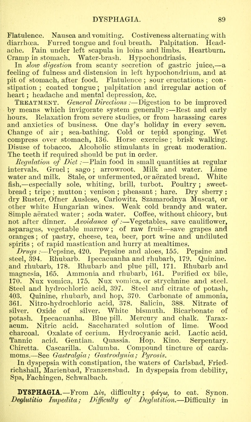 Flatulence. Nausea and vomiting. Costiveness alternating with diarrhoea. Furred tongue and foul breath. Palpitation. Head- ache. Pain under left scapula in loins and limbs. Heartburn. Cramp in stomach. Water-brash. Hypochondriasis. In sloio digestion from scanty secretion of gastric juice,—a feeling of fulness and distension in left hypochondrium, and at pit of stomach, after food. Flatulence ; sour eructations ; con- stipation ; coated tongue; palpitation and irregular action of heart; headache and mental depression, &c. Teeatment. General Directions :—Digestion to be improved by means which invigorate system generally :—Rest and early hours. Relaxation from severe studies, or from harassing cares and anxieties of business. One day's holiday in every seven. Change of air ; sea-bathing. Cold or tepid sponging. Wet compress over stomach, 136. Horse exercise ; brisk walking. Disuse of tobacco. Alcoholic stimulants in great moderation. The teeth if required should be put in order. Eegidation of Diet:—Plain food in small quantities at regular intervals. Gruel; sago ; arrowroot. Milk and water. Lime water and milk. Stale, or unf ermented, or aerated bread. White fish,—especially sole, whiting, brill, turbot. Poultry; sweet- bread ; tripe ; mutton ; venison ; pheasant ; hare. Dry sherry ; dry Ruster, Ofner Auslese, Carlowitz, Szamarodnya Muscat, or other white Hungarian wines. Weak cold brandy and water. Simple aerated water ; soda water. Coffee, without chicory, but not after dinner. Avoidance of:—Vegetables, save cauliflower, asparagus, vegetable marrow ; of raw fruit—save grapes and oranges; of pastry, cheese, tea, beer, port wine and undiluted spirits ; of rapid mastication and hurry at mealtimes. Drugs :—Pepsine, 420. Pepsine and aloes, 155. Pepsine and steel, 394. Rhubarb. Ipecacuanha and rhubarb, 179. Quinine, and rhubarb, 178. Rhubarb and plue ^jill, 171. Rhubarb and magnesia, 165. Ammonia and rhubarb, 161. Purified ox bile, 170. Nux vomica, 175. Nux vomica, or strychnine and steel. Steel and hydrochloric acid, 397. Steel and citrate of potash, 403. Quinine, rhubarb, and hop, 370. Carbonate of ammonia, 361. Nitro-hydrochloric acid, 378. Salicin, 388. Nitrate of silver. Oxide of silver. White bismuth. Bicarbonate of potash. Ipecacuanha. Blue pill. Mercury and chalk. Tarax- acum. Nitric acid. Saccharated solution of lime. Wood charcoal. Oxalate of cerium. Hydrocyanic acid. Lactic acid. Tannic acid. Gentian. Quassia. Hop. Kino. Serpentary. Chiretta. Cascarilla. Calumba. Compound tincture of carda- moms.—See Gastralgia; Gastrodynia; Pyrosis. In dyspepsia with constipation, the waters of Carlsbad, Fried- richshall, Marienbad, Franzensbad. In dyspepsia from debility, Spa, Fachingen, Schwalbach. DYSPHAGIA.—From Ai)s, difficulty; (pdyo), to eat. Synon. Deglutitio Inipedita; Difficulty of Deglutition.—Difficulty in