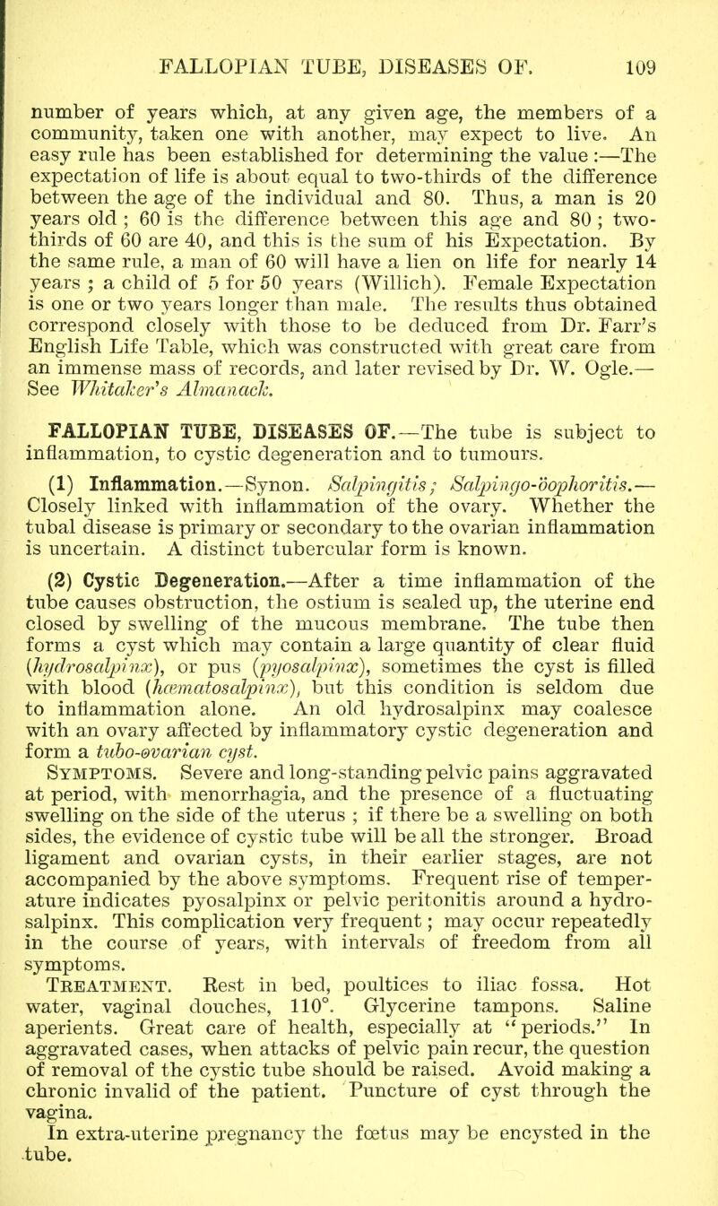 number of years which, at any given age, the members of a community, taken one with another, may expect to live. An easy rule has been established for determining the value :—The expectation of life is about equal to two-thirds of the difference between the age of the individual and 80. Thus, a man is 20 years old ; 60 is the difference between this a.2,-e and 80 ; two- thirds of 60 are 40, and this is the sum of his Expectation. By the same rule, a man of 60 will have a lien on life for nearly 14 years ; a child of 5 for 50 years (Willich). Female Expectation is one or two years longer than male. The results thus obtained correspond closely with those to be deduced from Dr. Farr's English Life Table, which was constructed with great care from an immense mass of records, and later revised by Dr. W. Ogle.— See WhitaJcer^s Almanach, FALLOPIAN TUBE, DISEASES OF.—The tube is subject to inflammation, to cystic degeneration and to tumours. (1) Inflammation.—Synon. ^Salpingitis; SalpingO'dophoritis.— Closely linked with inflammation of the ovary. Whether the tubal disease is primary or secondary to the ovarian inflammation is uncertain. A distinct tubercular form is known. (2) Cystic Degeneration.—After a time inflammation of the tube causes obstruction, the ostium is sealed up, the uterine end closed by swelling of the mucous membrane. The tube then forms a cyst which may contain a large quantity of clear fluid (hydrosalpinx), or pus {pyosalpinx), sometimes the cyst is filled with blood (Juematosalpinx), but this condition is seldom due to inflammation alone. An old hydrosalpinx may coalesce with an ovary affected by inflammatory cystic degeneration and form a tubo-@vavian cyst. Symptoms. Severe and long-standing pelvic pains aggravated at period, with menorrhagia, and the presence of a fluctuating swelling on the side of the uterus ; if there be a swelling on both sides, the evidence of cystic tube will be all the stronger. Broad ligament and ovarian cysts, in their earlier stages, are not accompanied by the above s^/mptoms. Frequent rise of temper- ature indicates pyosalpinx or pelvic peritonitis around a hydro- salpinx. This complication very frequent; may occur repeatedly in the course of years, with intervals of freedom from all symptoms. Teeatment. Eest in bed, poultices to iliac fossa. Hot water, vaginal douches, 110°. Glycerine tampons. Saline aperients. Great care of health, especially at periods. In aggravated cases, when attacks of pelvic pain recur, the question of removal of the cystic tube should be raised. Avoid making a chronic invalid of the patient. Puncture of cyst through the vagina. In extra-uterine pregnancy the foetus may be encysted in the tube.
