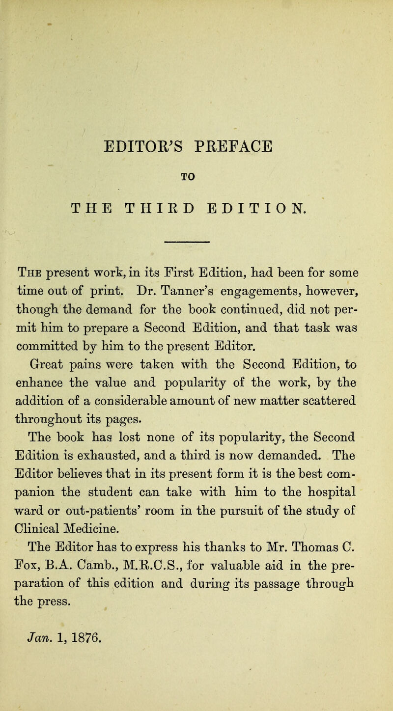 EDITOR^S PREFACE TO THE THIRD EDITION. The present work, in its First Edition, had been for some time out of print. Dr. Tanner's engagements, however, though the demand for the book continued, did not per- mit him to prepare a Second Edition, and that task was committed by him to the present Editor. Great pains were taken with the Second Edition, to enhance the value and popularity of the work, by the addition of a considerable amount of new matter scattered throughout its pages. The book has lost none of its popularity, the Second Edition is exhausted, and a third is now demanded. The Editor believes that in its present form it is the best com- panion the student can take with him to the hospital ward or out-patients' room in the pursuit of the study of Clinical Medicine. The Editor has to express his thanks to Mr. Thomas C. Fox, B.A. Camb., M.II.C.S., for valuable aid in the pre- paration of this edition and during its passage through the press. Jan. 1, 1876.