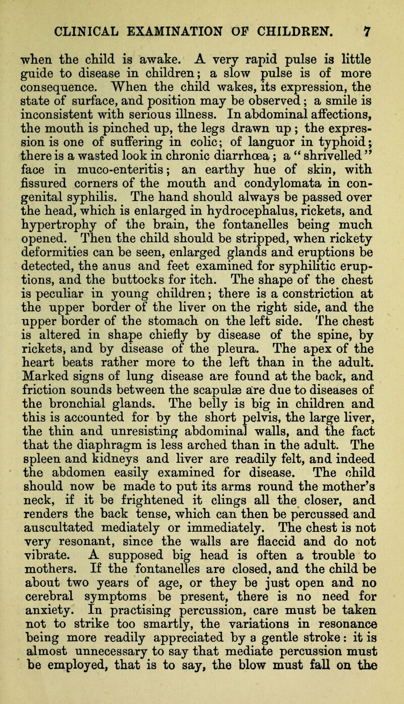 wlien the cliild is awake. A very rapid pulse is little guide to disease in children; a slow pulse is of more consequence. When the child wakes, its expression, the state of surface, and position may be observed; a smile is inconsistent with serious illness. In abdominal affections, the mouth is pinched up, the legs drawn up ; the expres- sion is one of suffering in colic; of languor in typhoid; there is a wasted look in chronic diarrhoea; a  shrivelled  face in muco-enteritis; an earthy hue of skin, with fissured corners of the mouth and condylomata in con- genital syphilis. The hand should always be passed over the head, which is enlarged in hydrocephalus, rickets, and hypertrophy of the brain, the fontanelles being much opened. Then the child should be stripped, when rickety deformities can be seen, enlarged glands and eruptions be detected, the anus and feet examined for syphiHtic erup- tions, and the buttocks for itch. The shape of the chest is peculiar in young children; there is a constriction at the upper border of the liver on the right side, and the upper border of the stomach on the left side. The chest is altered in shape chiefly by disease of the spine, by rickets, and by disease of the pleura. The apex of the heart beats rather more to the left than in the adult. Marked signs of lung disease are found at the back, and friction sounds between the scapulae are due to diseases of the bronchial glands. The belly is big in children and this is accounted for by the short pelvis, the large liver, the thin and unresisting abdominal walls, and the fact that the diaphragm is less arched than in the adult. The spleen and kidneys and liver are readily felt, and indeed the abdomen easily examined for disease. The child should now be made to put its arms round the mother's neck, if it be frightened it clings all the closer, and renders the back tense, which can then be percussed and auscultated mediately or immediately. The chest is not very resonant, since the walls are flaccid and do not vibrate. A supposed big head is often a trouble to mothers. If the fontanelles are closed, and the child be about two years of age, or they be just open and no cerebral symptoms be present, there is no need for anxiety. In practising percussion, care must be taken not to strike too smartly, the variations in resonance being more readily appreciated by a gentle stroke: it is almost unnecessary to say that mediate percussion must be employed, that is to say, the blow must fall on the