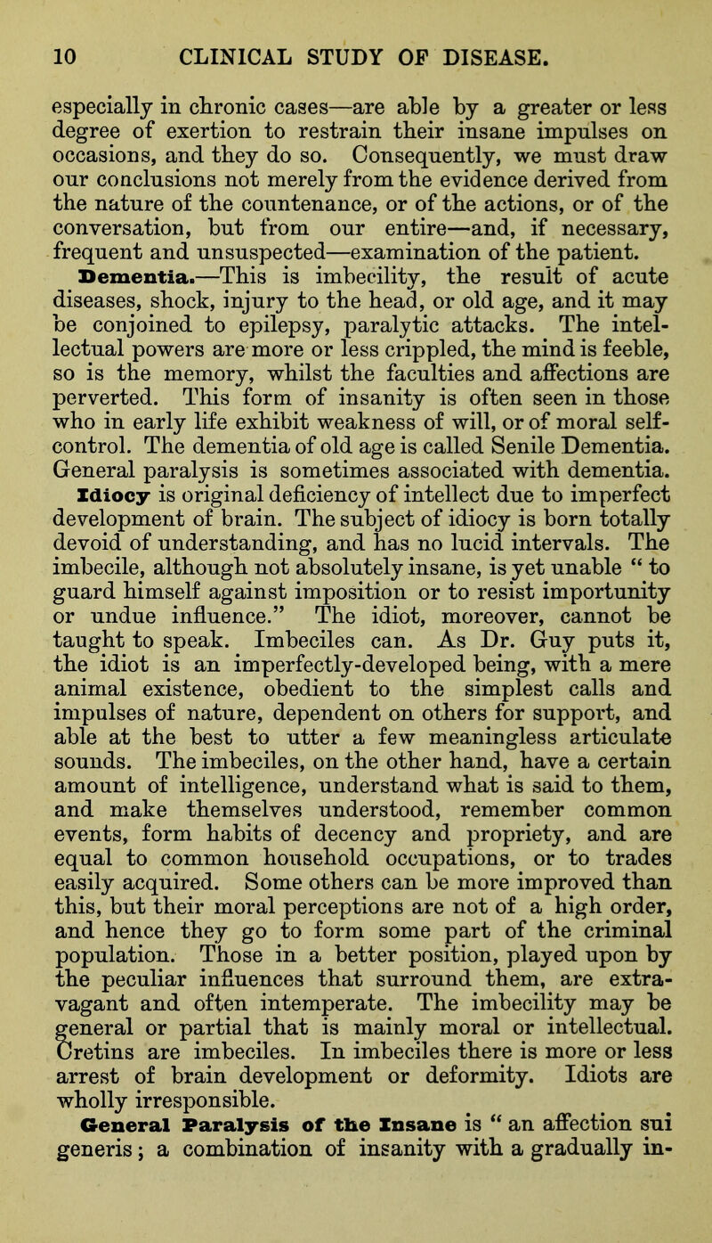 especially in chronic cases—are able by a greater or less degree of exertion to restrain their insane impulses on occasions, and they do so. Consequently, we must draw our conclusions not merely from the evidence derived from the nature of the countenance, or of the actions, or of the conversation, but from our entire—and, if necessary, frequent and unsuspected—examination of the patient. Dementia.—This is imbecility, the result of acute diseases, shock, injury to the head, or old age, and it may be conjoined to epilepsy, paralytic attacks. The intel- lectual powers are more or less crippled, the mind is feeble, so is the memory, whilst the faculties and affections are perverted. This form of insanity is often seen in those who in early life exhibit weakness of will, or of moral self- control. The dementia of old age is called Senile Dementia. General paralysis is sometimes associated with dementia. Idiocy is original deficiency of intellect due to imperfect development of brain. The subject of idiocy is born totally devoid of understanding, and has no lucid intervals. The imbecile, although not absolutely insane, is yet unable  to guard himself against imposition or to resist importunity or undue influence. The idiot, moreover, cannot be taught to speak. Imbeciles can. As Dr. Guy puts it, the idiot is an imperfectly-developed being, with a mere animal existence, obedient to the simplest calls and impulses of nature, dependent on others for support, and able at the best to utter a few meaningless articulate sounds. The imbeciles, on the other hand, have a certain amount of intelligence, understand what is said to them, and make themselves understood, remember common events, form habits of decency and propriety, and are equal to common household occupations, or to trades easily acquired. Some others can be more improved than this, but their moral perceptions are not of a high order, and hence they go to form some part of the criminal population. Those in a better position, played upon by the peculiar influences that surround them, are extra- vagant and often intemperate. The imbecility may be general or partial that is mainly moral or intellectual. Cretins are imbeciles. In imbeciles there is more or less arrest of brain development or deformity. Idiots are wholly irresponsible. General Paralysis of tl&e Insane is an affection sui generis; a combination of insanity with a gradually in-