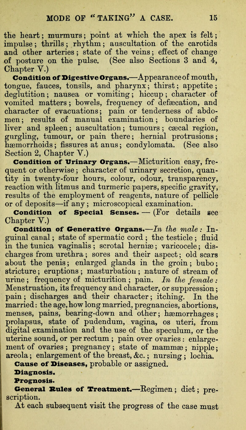 tlie heart; mnrmnrs; point at whicli tlie apex is felt; impulse; thrills; rhythm; auscultation of the carotids and other arteries; state of the veins; effect of change of posture on the pulse. (See also Sections 3 and 4, Chapter Y.) Condition of DigrestiveOrgrans.—Appearance of mouth, tongue, fauces, tonsils, and pharynx; thirst; appetite; deglutition; nausea or vomiting; hiccup ; character of vomited matters; bowels, frequency of defaecation, and character of evacuations; pain or tenderness of abdo- men ; results of manual examination; boundaries of liver and spleen; auscultation; tumours ; csecal region, gurgling, tumour, or pain there; hernial protrusions; haemorrhoids; fissures at anus; condylomata. (See also Section 2, Chapter Y.) Condition of Urinary Org-ans.—Micturition easy, fre- quent or otherwise; character of urinary secretion, quan- tity in twenty-four hours, colour, odour, transparency, reaction with litmus and turmeric papers, specific gravity, results of the employment of reagents, nature of pellicle or of deposits—if any; microscopical examination. Condition of Special Senses. — (For details see Chapter Y.) Condition of Generative Orgrans.—In the male: In- guinal canal; state of spermatic cord ; the testicle ; fluid in the tunica vaginalis; scrotal hernias; varicocele; dis- charges from urethra; sores and their aspect; old scars about the penis; enlarged glands in the groin; bubo; stricture; eruptions ; masturbation ; nature of stream of urine ; frequency of micturition ; pain. In the female : Menstruation, its frequency and character, or suppression; pain; discharges and their character; itching. In the married: the age,how long married, pregnancies, abortions, menses, pains, bearing-down and other; haemorrhages; prolapsus, state of pudendum, vagina, os uteri, from digital examination and the use of the speculum, or the uterine sound, or per rectum ; pain over ovaries: enlarge- ment of ovaries ; pregnancy ; state of mammae ; nipple; areola; enlargement of the breast, &c.; nursing ; lochia. Cause of Diseases, probable or assigned. Diagrnosis. Prognosis. CS-eneral Rules of Treatment.—Regimen; diet; pre- scription. At each subsequent visit the progress of the case must