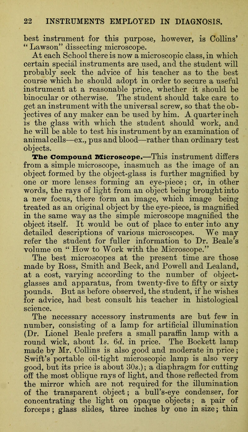 best instrnment for this purpose, however, is Collins'  Lawson dissecting microscope. At each School there is now a microscopic class, in which certain special instruments are used, and the student will probably seek the advice of his teacher as to the best course which he should adopt in order to secure a useful instrument at a reasonable price, whether it should be binocular or otherwise. The student should take care to get an instrument with the universal screw, so that the ob- jectives of any maker can be used by him. A quarter inch is the glass with which the student should work, and he will be able to test his instrument by an examination of animal cells—ex., pus and blood—rather than ordinary test objects. Tlie Compound nsicroscope.—This instrument differs from a simple microscope, inasmuch as the image of an object formed by the object-glass is further magnified by one or more lenses forming an eye-piece; or, in other words, the rays of light from an object being brought into a new focus, there form an image, which image being treated as an original object by the eye-piece, is magnified in the same way as the simple microscope magnified the object itself. It would be out of place to enter into any detailed descriptions of various microscopes. We may refer the student for fuller information to Dr. Beale's volume on  How to Work with the Microscope. The best microscopes at the present time are those made by E-oss, Smith and Beck, and Powell and Lealand, at a cost, varying according to the number of object- glasses and apparatus, from twenty-five to fifty or sixty pounds. But as before observed, the student, if he wishes for advice, had best consult his teacher in histological science. The necessary accessory instruments are but few in number, consisting of a lamp for artificial illumination (Dr. Lionel Beale prefers a small paraffin lamp with a round wick, about Is. 6d. in price. The Bockett lamp made by Mr. Collins is also good and moderate in price; Swift's portable oil-tight microscopic lamp is also very good, but its price is about 30s.); a diaphragm for cutting off the most oblique rays of light, and those reflected from the mirror which are not required for the illumination of the transparent object; a bull's-eye condenser, for concentrating the light on opaque objects; a pair of forceps; glass slides, three inches by one in size; thin