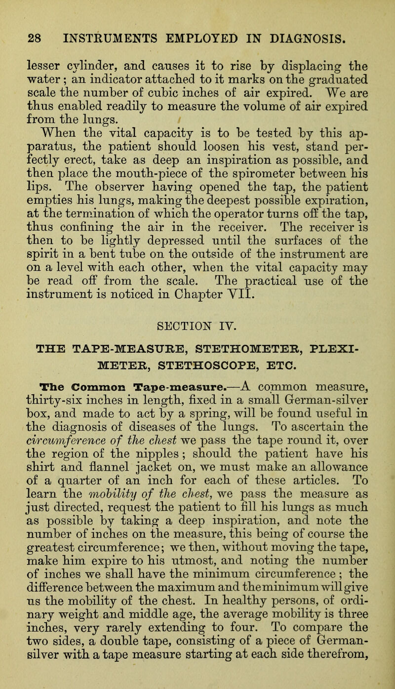 lesser cylinder, and causes it to rise by displacing the water; an indicator attached to it marks on the graduated scale the number of cubic inches of air expired. We are thus enabled readily to measure the volume of air expired from the lungs. When the vital capacity is to be tested by this ap- paratus, the patient should loosen his vest, stand per- fectly erect, take as deep an inspiration as possible, and then place the mouth-piece of the spirometer between his lips. The observer having opened the tap, the patient empties his lungs, making the deepest possible expiration, at the termination of which the operator turns o:ff the tap, thus confining the air in the receiver. The receiver is then to be lightly depressed until the surfaces of the spirit in a bent tube on the outside of the instrument are on a level with each other, when the vital capacity may be read off from the scale. The practical use of the instrument is noticed in Chapter YII. SECTION TV, THE TAPE-MEASURE, STETHOMETER, PLEXI- METER, STETHOSCOPE, ETC. The Common Tape-measure.—A common measure, thirty-six inches in length, fixed in a small German-silver box, and made to act by a spring, will be found useful in the diagnosis of diseases of the lungs. To ascertain the circumference of the chest we pass the tape round it, over the region of the nipples ; should the patient have his shirt and fiannel jacket on, we must make an allowance of a quarter of an inch for each of these articles. To learn the mobility of the chest, we pass the measure as just directed, request the patient to fill his lungs as much as possible by taking a deep inspiration, and note the number of inches on the measure, this being of course the greatest circumference; we then, without moving the tape, make him expire to his utmost, and noting the number of inches we shall have the minimum circumference ; the difference between the maximum and theminimum will give us the mobility of the chest. In healthy persons, of ordi- nary weight and middle age, the average mobility is three inches, very rarely extending to four. To compare the two sides, a double tape, consisting of a piece of German- silver with a tape measure starting at each side therefrom,