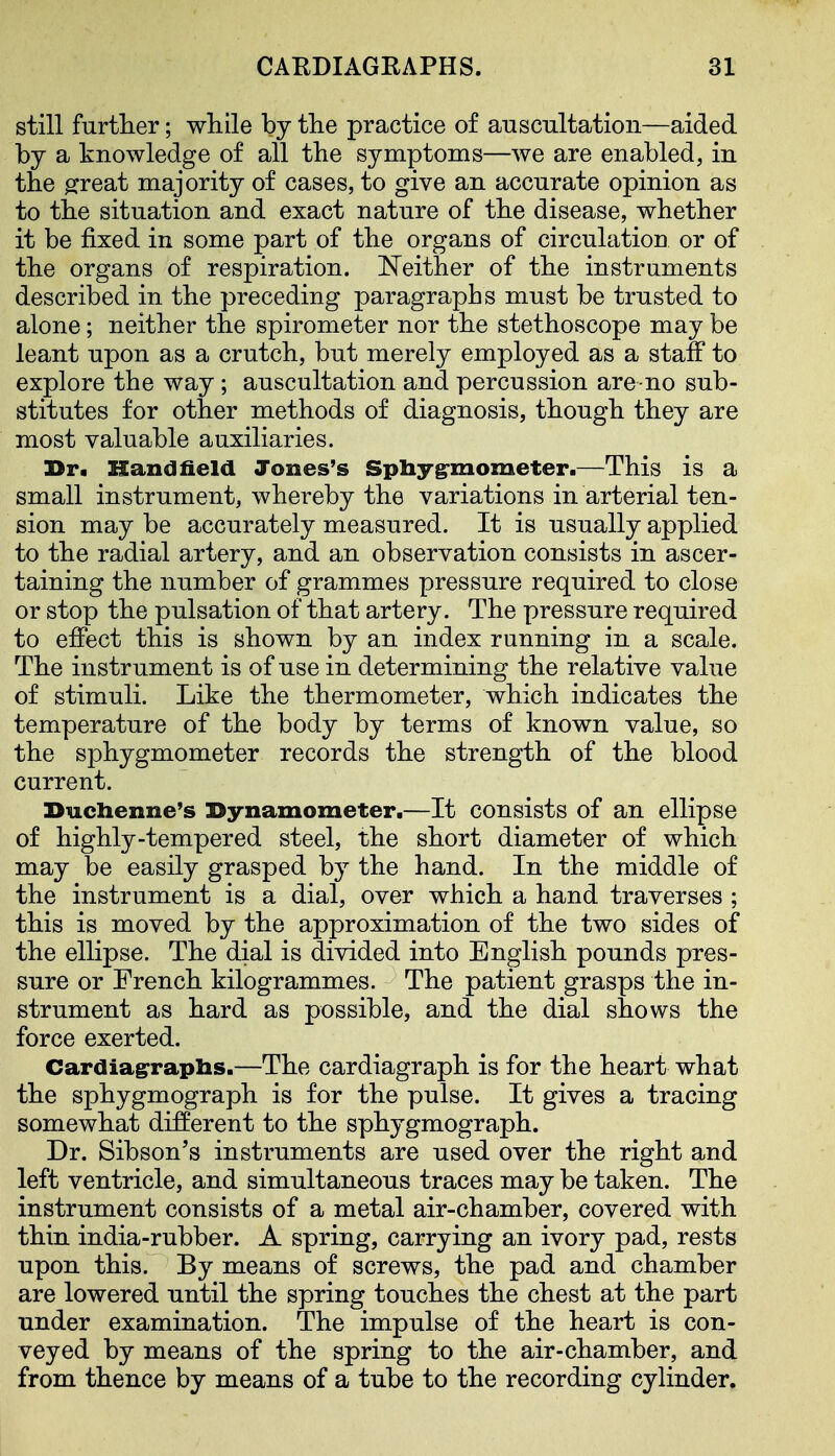 still further; wliile by the practice of anscnltation—aided by a knowledge of all the symptoms—we are enabled, in the ^reat majority of cases, to give an accurate opinion as to the situation and exact nature of the disease, whether it be fixed in some part of the organs of circulation or of the organs of respiration. Neither of the instruments described in the preceding paragraphs must be trusted to alone; neither the spirometer nor the stethoscope may be leant upon as a crutch, but merely employed as a staff to explore the way; auscultation and percussion are no sub- stitutes for other methods of diagnosis, though they are most valuable auxiliaries. Dr. Hand field Jones's Spbyg^mometer.—This is a small instrument, whereby the variations in arterial ten- sion may be accurately measured. It is usually applied to the radial artery, and an observation consists in ascer- taining the number of grammes pressure required to close or stop the pulsation of that artery. The pressure required to effect this is shown by an index running in a scale. The instrument is of use in determining the relative value of stimuli. Like the thermometer, which indicates the temperature of the body by terms of known value, so the sphygmometer records the strength of the blood current. Duchenne's Dynamometer.—It consists of an ellipse of highly-tempered steel, the short diameter of which may be easily grasped by the hand. In the middle of the instrument is a dial, over which a hand traverses ; this is moved by the approximation of the two sides of the ellipse. The dial is divided into English pounds pres- sure or French kilogrammes. The patient grasps the in- strument as hard as possible, and the dial shows the force exerted. Cardiagrraphs.—The cardiagraph is for the heart what the sphygmograph is for the pulse. It gives a tracing somewhat different to the sphygmograph. Dr. Sibson's instruments are used over the right and left ventricle, and simultaneous traces may be taken. The instrument consists of a metal air-chamber, covered with thin india-rubber. A spring, carrying an ivory pad, rests upon this. By means of screws, the pad and chamber are lowered until the spring touches the chest at the part under examination. The impulse of the heart is con- veyed by means of the spring to the air-chamber, and from thence by means of a tube to the recording cylinder.