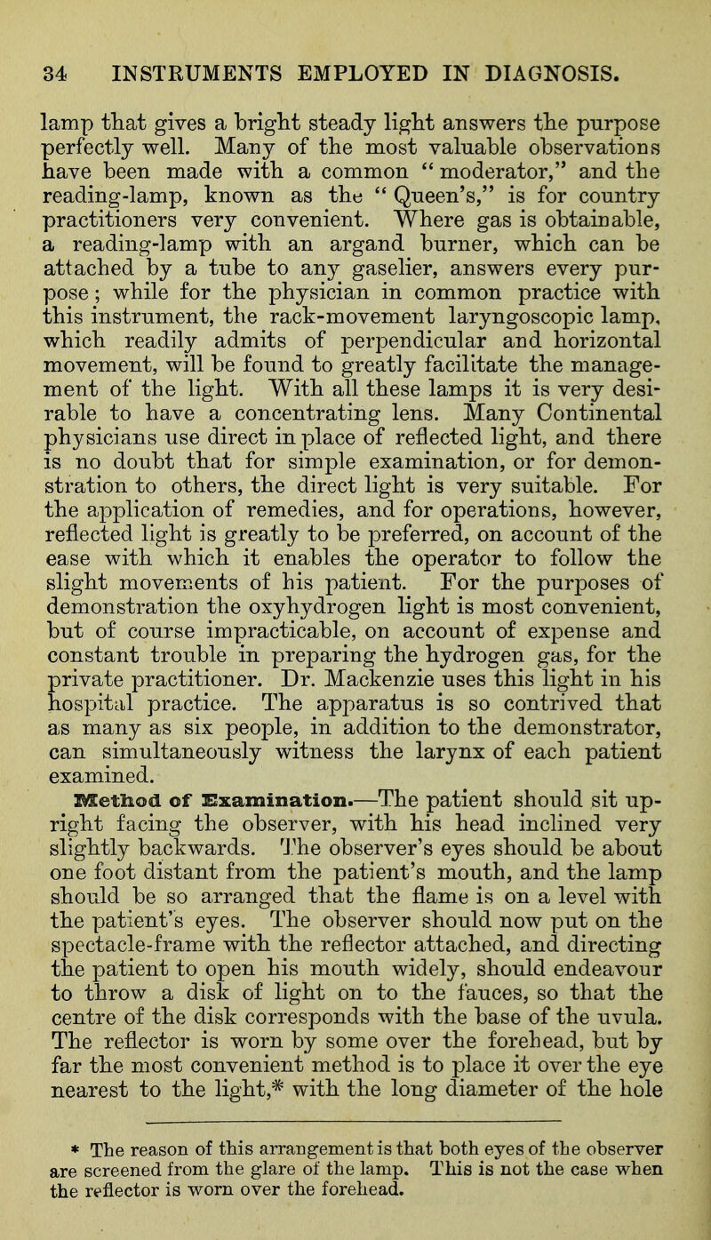 lamp tliat gives a bright steady light answers the purpose perfectly well. Many of the most valuable observations have been made with a common  moderator, and the reading-lamp, known as the  Queen's, is for country practitioners very convenient. Where gas is obtainable, a reading-lamp with an argand burner, which can be attached by a tube to any gaselier, answers every pur- pose ; while for the physician in common practice with this instrument, the rack-movement laryngoscopic lamp, which readily admits of perpendicular and horizontal movement, will be found to greatly facilitate the manage- ment of the light. With all these lamps it is very desi- rable to have a concentrating lens. Many Continental physicians use direct in place of reflected light, and there is no doubt that for simple examination, or for demon- stration to others, the direct light is very suitable. For the application of remedies, and for operations, however, reflected light is greatly to be preferred, on account of the ease with which it enables the operator to follow the slight movements of his patient. For the purposes of demonstration the oxyhydrogen light is most convenient, but of course impracticable, on account of expense and constant trouble in preparing the hydrogen gas, for the private practitioner. Dr. Mackenzie uses this light in his hospital practice. The apparatus is so contrived that as many as six people, in addition to the demonstrator, can simultaneously witness the larynx of each patient examined. metiiod of ESxamination.—The patient should sit up- right facing the observer, with his head inclined very slightly backwards. 'J.''he observer's eyes should be about one foot distant from the patient's mouth, and the lamp should be so arranged that the flame is on a level with the patient's eyes. The observer should now put on the spectacle-frame with the reflector attached, and directing the patient to open his mouth widely, should endeavour to throw a disk of light on to the fauces, so that the centre of the disk corresponds with the base of the uvula. The reflector is worn by some over the forehead, but by far the most convenient method is to place it over the eye nearest to the light,* with the long diameter of the hole * The reason of this arrangement is that both eyes of the observer are screened from the glare of the lamp. This is not the case when the reflector is worn over the forehead.