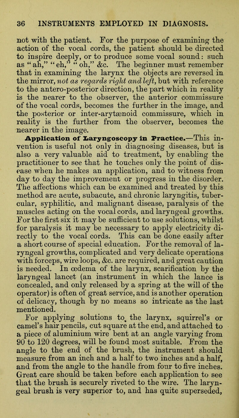 not with tlie patient. For the purpose of examining the action of the vocal cords, the patient should be directed to inspire deeply, or to produce some vocal sound: such as  ah,  eh,  oh, &c. The beginner must remember that in examining the larynx the objects are reversed in the mirror, not as regards right and left, but with reference to the antero-posterior direction, the part which in reality is the nearer to the observer, the anterior commissure of the vocal cords, becomes the further in the image, and the posterior or inter-arytaenoid commissure, which in reality is the further from the observer, becomes the nearer in the image. Application of Zaaryngroscopy in Practice.—This in- vention is useful not only in diagnosing diseases, but is also a very valuable aid to treatment, by enabling the practitioner to see that he touches only the point of dis- ease when he makes an application, and to witness from day to day the improvement or progress in the disorder. The affections which can be examined and treated by this method are acute, subacute, and chronic laryngitis, tuber- cular, syphilitic, and malignant disease, paralysis of the muscles acting on the vocal cords, and laryngeal growths. For the first six it may be sufficient to use solutions, whilst for paralysis it may be necessary to apply electricity di- rectly to the vocal cords. This can be done easily after a short course of special education. For the removal of la- ryngeal growths, complicated and very delicate operations with forceps, wire loops, &c. are required, and great caution is needed. In oedema of the larynx, scarification by the laryngeal lancet (an instrument in which the lance is concealed, and only released by a spring at the will of the operator) is often of great service, and is another operation of delicacy, though by no means so intricate as the last mentioned. For applying solutions to^ the larynx, squirrel's or camel's hair pencils, cut square at the end, and attached to a piece of aluminium wire bent at an angle varying from 90 to 120 degrees, will be found most suitable. From the angle to the end of the brush, the instrument should measure from an inch and a half to two inches and a half, and from the angle to the handle from four to five inches. Great care should be taken before each application to see that the brush is securely riveted to the wire. The laryn- geal brush is very superior to, and has quite superseded,