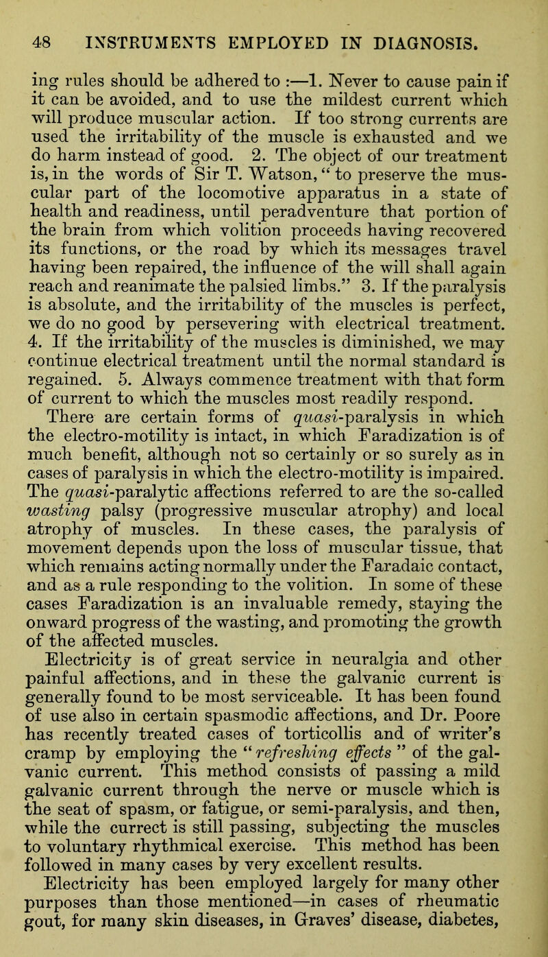 ing rules should be adhered to :—1. Never to cause pain if it can be avoided, and to use the mildest current which will produce muscular action. If too strong currents are used the irritability of the muscle is exhausted and we do harm instead of good. 2. The object of our treatment is, in the words of Sir T. Watson, to preserve the mus- cular part of the locomotive apparatus in a state of health and readiness, until peradventure that portion of the brain from which volition proceeds having recovered its functions, or the road by which its messages travel having been repaired, the influence of the will shall again reach and reanimate the palsied limbs. 3. If the paralysis is absolute, and the irritability of the muscles is perfect, we do no good by persevering with electrical treatment. 4. If the irritability of the muscles is diminished, we may continue electrical treatment until the normal standard is regained. 5. Always commence treatment with that form of current to which the mnscles most readily respond. There are certain forms of quasi-parsljsis in which the electro-motility is intact, in which Faradization is of much benefit, although not so certainly or so surely as in cases of paralysis in which the electro-motility is impaired. The g^t(ls^-paralytic afiections referred to are the so-called wasting palsy (progressive muscular atrophy) and local atrophy of muscles. In these cases, the paralysis of movement depends upon the loss of muscular tissue, that which remains acting normally under the Faradaic contact, and as a rule responding to the volition. In some of these cases Faradization is an invaluable remedy, staying the onward progress of the wasting, and promoting the growth of the affected muscles. Electricity is of great service in neuralgia and other painful affections, and in these the galvanic current is generally found to be most serviceable. It has been found of use also in certain spasmodic affections, and Dr. Poore has recently treated cases of torticollis and of writer's cramp by employing the  refreshing effects  of the gal- vanic current. This method consists of passing a mild galvanic current through the nerve or muscle which is the seat of spasm, or fatigue, or semi-paralysis, and then, while the currect is still passing, subjecting the muscles to voluntary rhythmical exercise. This method has been followed in many cases by very excellent results. Electricity has been employed largely for many other purposes than those mentioned—in cases of rheumatic gout, for many skin diseases, in Graves' disease, diabetes,