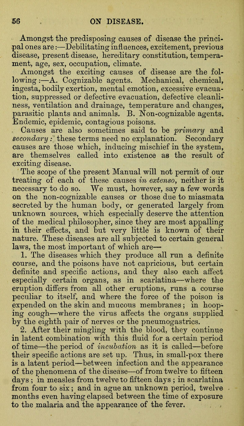 Amongst tlie predisposing causes of disease the princi- pal ones are:—Debilitating influences, excitement, previous disease, present disease, hereditary constitution, tempera- ment, age, sex, occupation, climate. Amongst the exciting causes of disease are the fol- lowing :—A. Cognizable agents. Mechanical, chemical, ingesta, bodily exertion, mental emotion, excessive evacua- tion, suppressed or defective evacuation, defective cleanli- ness, ventilation and drainage, temperature and changes, parasitic plants and animals. B. ifon-cognizable agents. Endemic, epidemic, contagious poisons. Causes are also sometimes said to be 'primary and secondary y. these terms need no explanation. Secondary causes are those which, inducing mischief in the system, are themselves called into existence as the result of exciting disease. The scope of the present Manual will not permit of our treating of each of these causes in extenso, neither is it necessary to do so. We must, however, say a few words on the non-cognizable causes or those due to miasmata secreted by the human body, or generated largely from unknown sources, which especially deserve the attention of the medical philosopher, since they are most appalling in their effects, and but very little is known of their nature. These diseases are all subjected to certain general laws, the most important of which are— 1. The diseases which they produce all run a definite course, and the poisons have not capricious, but certain definite and specific actions, and they also each affect especially certain organs, as in scarlatina—where the eruption differs from all other eruptions, runs a course peculiar to itself, and where the force of the poison is expended on the skin and mucous membranes; in hoop- ing cough—where the virus affects the organs supplied by the eighth pair of nerves or the pneumogastrics. 2. After their mingling with the blood, they continue in latent combination with this fluid for a certain period of time—-the period of incubation as it is called—before their specific actions are set up. Thus, in small-pox there is a latent period—between infection and the appearance of the phenomena of the disease—of from twelve to fifteen days ; in measles from twelve to fifteen days ; in scarlatina from four to six; and in ague an unknown period, twelve months even having elapsed between the time of exposure to the malaria and the appearance of the fever.