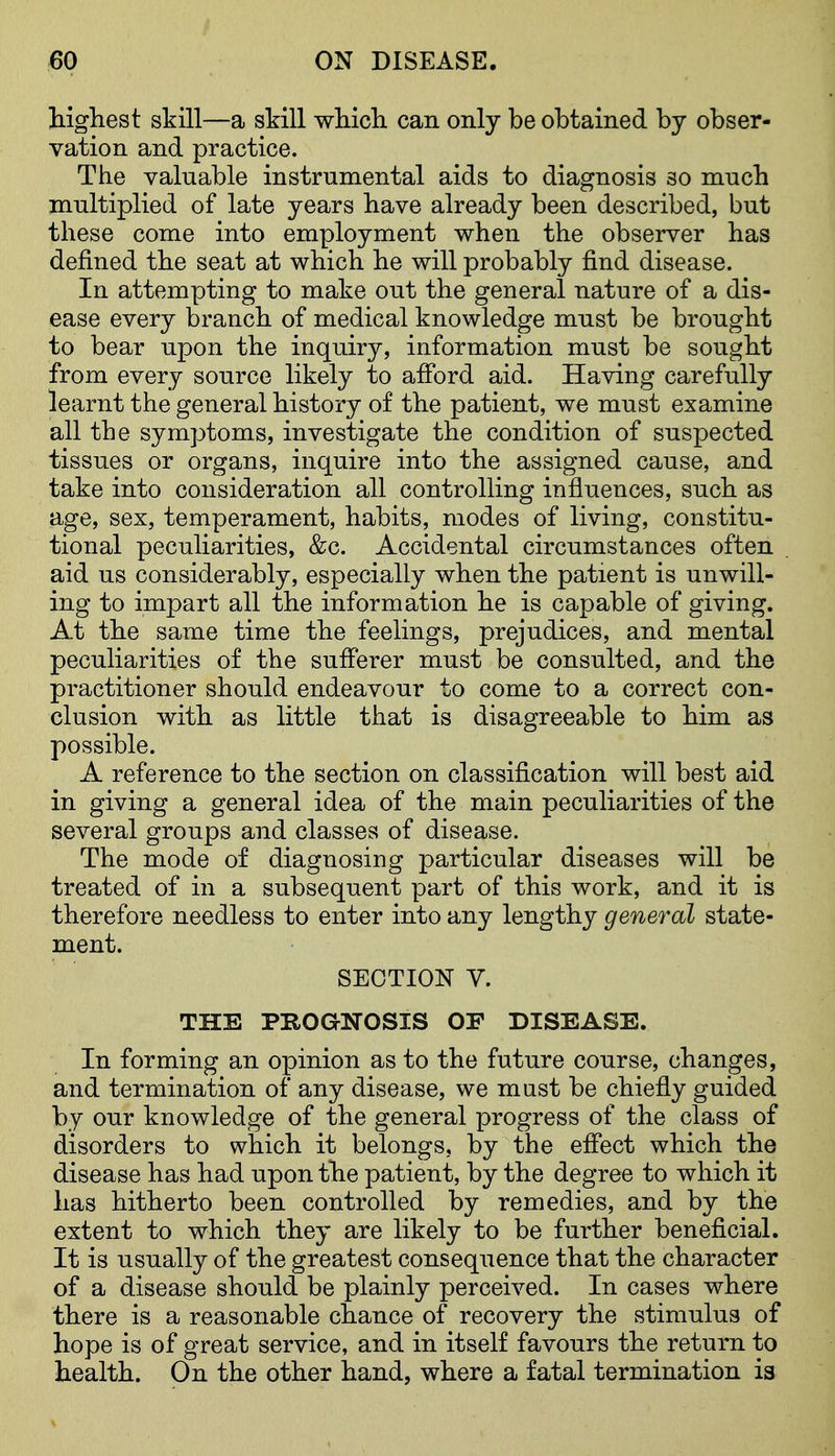 higliest skill—a skill which can only be obtained by obser- vation and practice. The valuable instrumental aids to diagnosis so much multiplied of late years have already been described, but these come into employment when the observer has defined the seat at which he will probably find disease. In attempting to make out the general nature of a dis- ease every branch of medical knowledge must be brought to bear upon the inquiry, information must be sought from every source likely to afford aid. Having carefully learnt the general history of the patient, we must examine all the symptoms, investigate the condition of suspected tissues or organs, inquire into the assigned cause, and take into consideration all controlling influences, such as age, sex, temperament, habits, modes of living, constitu- tional peculiarities, &c. Accidental circumstances often aid us considerably, especially when the patient is unwill- ing to impart all the information he is capable of giving. At the same time the feelings, prejudices, and mental peculiarities of the sufferer must be consulted, and the practitioner should endeavour to come to a correct con- clusion with as little that is disagreeable to him as possible. A reference to the section on classification will best aid in giving a general idea of the main peculiarities of the several groups and classes of disease. The mode of diagnosing particular diseases will be treated of in a subsequent part of this work, and it is therefore needless to enter into any lengthy general state- ment. SECTION V. THE PROGNOSIS OF DISEASE. In forming an opinion as to the future course, changes, and termination of any disease, we mast be chiefly guided by our knowledge of the general progress of the class of disorders to which it belongs, by the effect which the disease has had upon the patient, by the degree to which it has hitherto been controlled by remedies, and by the extent to which they are likely to be further beneficial. It is usually of the greatest consequence that the character of a disease should be plainly perceived. In cases where there is a reasonable chance of recovery the stimulus of hope is of great service, and in itself favours the return to health. On the other hand, where a fatal termination is