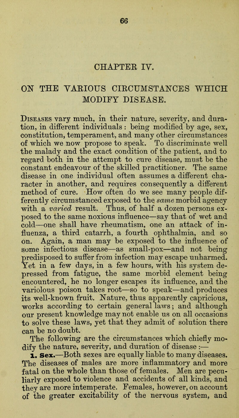 CHAPTER lY. ON THE VARIOUS CIRCUMSTANCES WHICH MODIFY DISEASE. Diseases vary mncli, in their nature, severity, and dura- tion, in different individuals : being modified by age, sex, constitution, temperament, and many otber circumstances of which we now propose to speak. To discriminate well the malady and the exact condition of the patient, and to regard both in the attempt to cure disease, must be the constant endeavour of the skilled practitioner. The same disease in one individual often assumes a different cha- racter in another, and requires consequently a different method of cure. How often do we see many people dif- ferently circumstanced exposed to the same morbid agency with a varied result. Thus, of half a dozen persons ex- posed to the same noxious influence—say that of wet and cold—one shall have rheumatism, one an attack of in- fluenza, a third catarrh, a fourth ophthalmia, and so on. Again, a man may be exposed to the influence of some infectious disease—as small-pox—and not being predisposed to suffer from infection may escape unharmed. Yet in a few days, in a few hours, with his system de- pressed from fatigue, the same morbid element being encountered, he no longer escapes its influence, and the variolous poison takes root—so to speak—and produces its well-known fruit. Nature, thus apparently capricious, works according to certain general laws; and although our present knowledge may not enable us on all occasions to solve these laws, yet that they admit of solution there can be no doubt. The following are the circumstances which chiefly mo- dify the nature, severity, and duration of disease :— 1. Sex.—Both sexes are equally liable to many diseases. The diseases of males are more inflammatory and more fatal on the whole than those of females. Men are pecu- liarly exposed to violence and accidents of all kinds, and they are more intemperate. Females, however, on account of the greater excitability of the nervous system, and