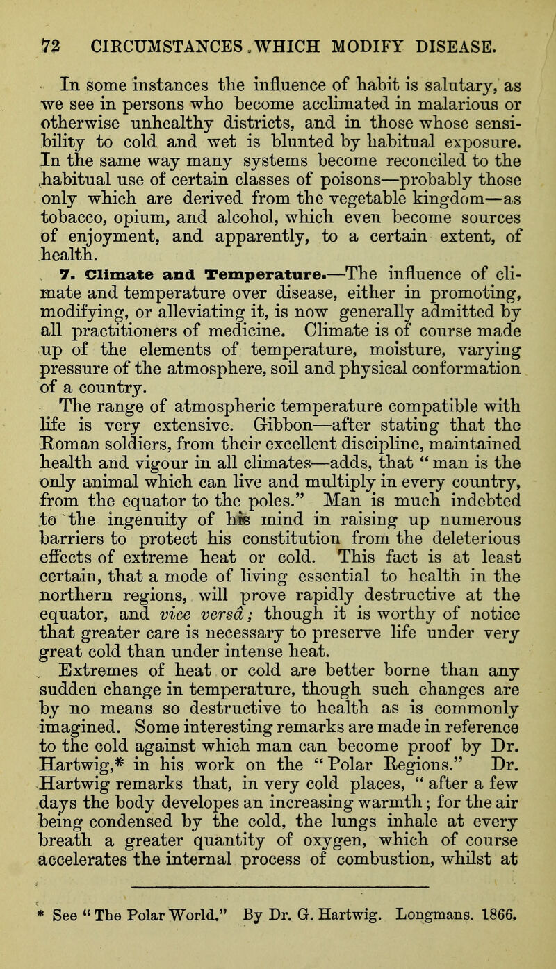 / 72 CIRCUMSTANCES „ WHICH MODIFY DISEASE. In some instances tlie influence of liabit is salutary, as we see in persons who become acclimated in malarious or otherwise unhealthy districts, and in those whose sensi- bility to cold and wet is blunted by habitual exposure. In the same way many systems become reconciled to the .habitual use of certain classes of poisons—probably those only which are derived from the vegetable kingdom—as tobacco, opium, and alcohol, which even become sources of enjoyment, and apparently, to a certain extent, of health. 7- Climate and Temperature.—The influence of cli- mate and temperature over disease, either in promoting, modifying, or alleviating it, is now generally admitted by all practitioners of medicine. Climate is of course made up of the elements of temperature, moisture, varying pressure of the atmosphere, soil and physical conformation of a country. The range of atmospheric temperature compatible with life is very extensive. Gibbon—after stating that the Boman soldiers, from their excellent discipline, maintained health and vigour in all climates—adds, that  man is the only animal which can live and multiply in every country, from the equator to the poles. Man is much indebted to the ingenuity of lorn mind in raising up numerous barriers to protect his constitution from the deleterious efiects of extreme heat or cold. This fact is at least certain, that a mode of living essential to health in the northern regions, will prove rapidly destructive at the equator, and vice versa; though it is worthy of notice that greater care is necessary to preserve life under very great cold than under intense heat. Extremes of heat or cold are better borne than any sudden change in temperature, though such changes are by no means so destructive to health as is commonly imagined. Some interesting remarks are made in reference to the cold against which man can become proof by Dr. Hartwig,* in his work on the Polar Eegions. Dr. Hartwig remarks that, in very cold places,  after a few days the body developes an increasing warmth; for the air being condensed by the cold, the lungs inhale at every breath a greater quantity of oxygen, which of course accelerates the internal process of combustion, whilst at * See  The Polar World. By Dr. G. Hartwig. Longmans. 1866,