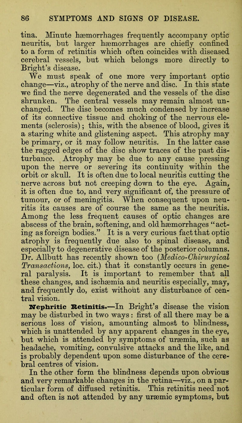 tina. Minute haemorrliages frequently accompany optic neuritis, but larger haemorrhages are chiefly confined to a form of retinitis which often coincides with diseased cerebral vessels, but which belongs more directly to Bright's disease. We must speak of one more very important optic change—viz., atrophy of the nerve and disc. In this state we find the nerve degenerated and the vessels of the disc shrunken. The central vessels may remain almost un- changed. The disc becomes much condensed by increase of its connective tissue and choking of the nervous ele- ments (sclerosis); this, with the absence of blood, gives it a staring white and glistening aspect. This atrophy may be primary, or it may follow neuritis. In the latter case the ragged edges of the disc show traces of the past dis- turbance. Atrophy may be due to any cause pressing upon the nerve or severing its continuity within the orbit or skull. It is often due to local neuritis cutting the nerve across but not creeping down to the eye. Again, it is often due to, and very significant of, the pressure of tumour, or of meningitis. When consequent upon neu- ritis its causes are of course the same as the neuritis. Among the less frequent causes of optic changes are abscess of the brain, softening, and old haemorrhages act- ing as foreign bodies. It is a very curious fact that optic atrophy is frequently due also to spinal disease, and especially to degenerative disease of the posterior columns. Dr. AUbutt has recently shown too {Medico-Chirurgical Transactions, loc. cit.) that it constantly occurs in gene- ral paralysis. It is important to remember that all these changes, and ischaemia and neuritis especially, may, and frequently do, exist without any disturbance of cen- tral vision. XTepliritic Retinitis.—In Bright's disease the vision may be disturbed in two ways : first of all there may be a serious loss of vision, amounting almost to blindness, which is unattended by any apparent changes in the eye, \ but which is attended by symptoms of uraemia, such as headache, vomiting, convulsive attacks and the like, and is probably dependent upon some disturbance of the cere- bral centres of vision. In the other form the blindness depends upon obvious and very remarkable changes in the retina—viz., on a par- ticular form of diffused retinitis. This retinitis need not and often is not attended by any uraemic symptoms, but