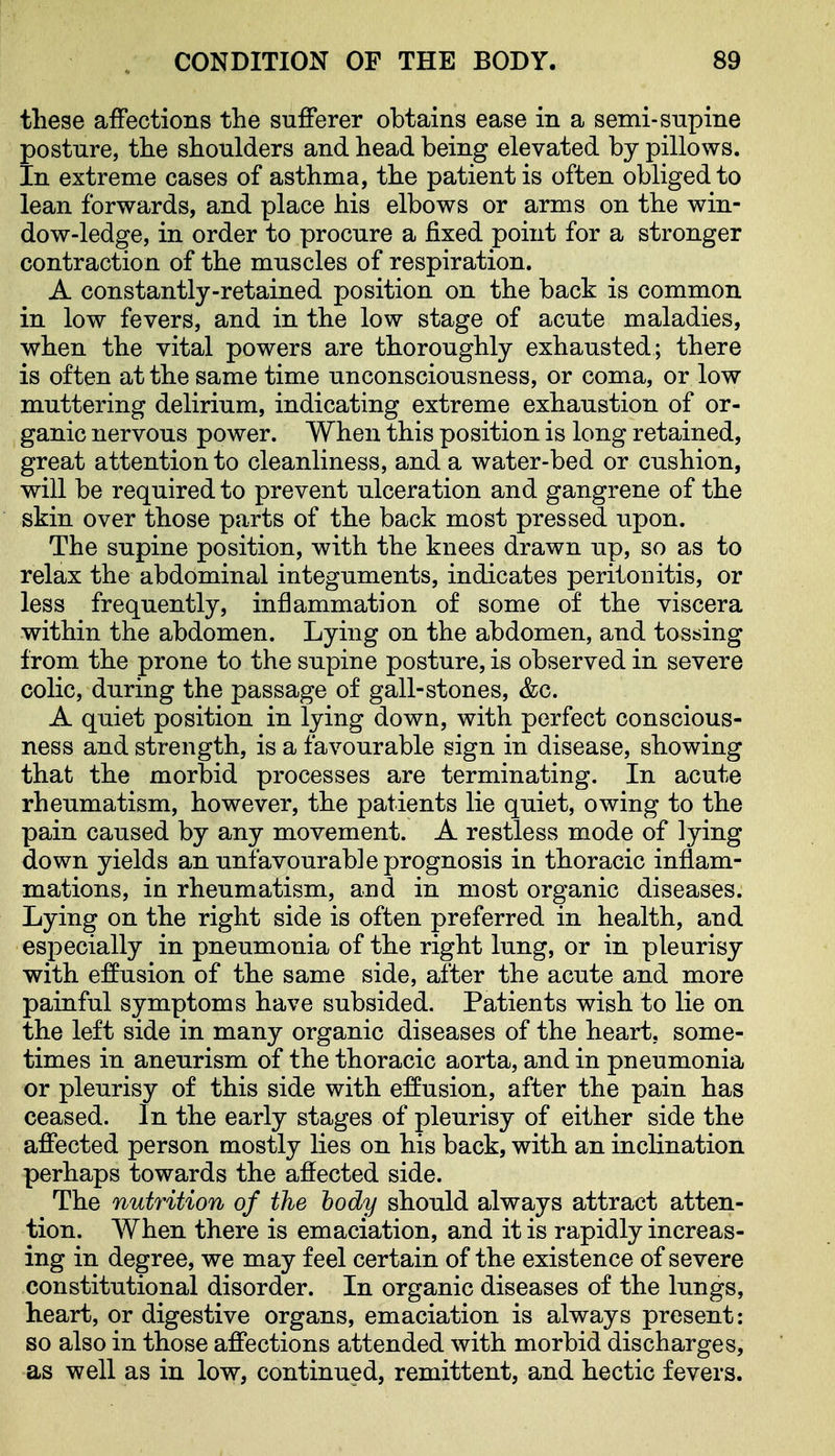 these affections the sufferer obtains ease in a semi-snpine posture, the shoulders and head being elevated by pillows. In extreme cases of asthma, the patient is often obliged to lean forwards, and place his elbows or arms on the win- dow-ledge, in order to procure a fixed point for a stronger contraction of the muscles of respiration. A constantly-retained position on the back is common in low fevers, and in the low stage of acute maladies, when the vital powers are thoroughly exhausted; there is often at the same time unconsciousness, or coma, or low muttering delirium, indicating extreme exhaustion of or- ganic nervous power. When this position is long retained, great attention to cleanliness, and a water-bed or cushion, will be required to prevent ulceration and gangrene of the skin over those parts of the back most pressed upon. The supine position, with the knees drawn up, so as to relax the abdominal integuments, indicates peritonitis, or less frequently, inflammation of some of the viscera within the abdomen. Lying on the abdomen, and tossing from the prone to the supine posture, is observed in severe colic, during the passage of gall-stones, &c. A quiet position in lying down, with perfect conscious- ness and strength, is a favourable sign in disease, showing that the morbid processes are terminating. In acute rheumatism, however, the patients lie quiet, owing to the pain caused by any movement. A restless mode of lying down yields an unfavourable prognosis in thoracic inflam- mations, in rheumatism, and in most organic diseases. Lying on the right side is often preferred in health, and especially in pneumonia of the right lung, or in pleurisy with effusion of the same side, after the acute and more painful symptoms have subsided. Patients wish to lie on the left side in many organic diseases of the heart, some- times in aneurism of the thoracic aorta, and in pneumonia or pleurisy of this side with effusion, after the pain has ceased. In the early stages of pleurisy of either side the affected person mostly lies on his back, with an inclination perhaps towards the affected side. The nutrition of the body should always attract atten- tion. When there is emaciation, and it is rapidly increas- ing in degree, we may feel certain of the existence of severe constitutional disorder. In organic diseases of the lungs, heart, or digestive organs, emaciation is always present: so also in those affections attended with morbid discharges, as well as in low, continued, remittent, and hectic fevers.