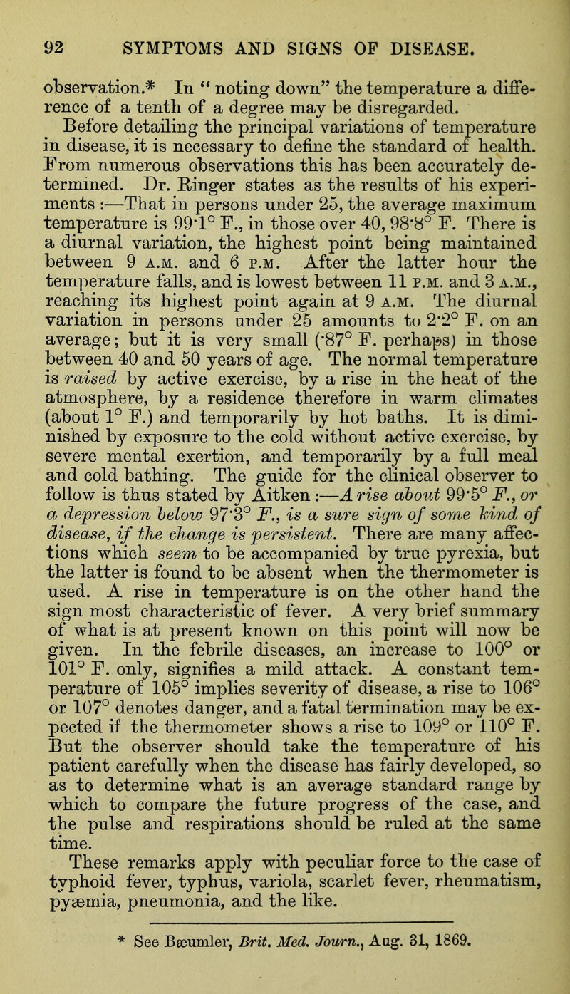 observation.=^ In  noting down the temperature a diffe- rence of a tenth of a degree may be disregarded. Before detailing the principal variations of temperature in disease, it is necessary to define the standard of health. From numerous observations this has been accurately de- termmed. Dr. Ringer states as the results of his experi- ments :—That in persons under 25, the average maximum temperature is 99-1° F., in those over 40, 98*8° F. There is a diurnal variation, the highest point being maintained between 9 a.m. and 6 p.m. After the latter hour the temperature falls, and is lowest between 11 p.m. and 3 a.m., reaching its highest point again at 9 a.m. The diurnal variation in persons under 25 amounts to 2*2° F. on an average; but it is very small ('87° F. perha]*)S) in those between 40 and 50 years of age. The normal temperature is raised by active exercise, by a rise in the heat of the atmosphere, by a residence therefore in warm climates (about 1° F.) and temporarily by hot baths. It is dimi- nished by exposure to the cold without active exercise, by severe mental exertion, and temporarily by a full meal and cold bathing. The guide for the clinical observer to follow is thus stated by Aitken :—A rise about 99*5° i^., or a depression helow 97*3° F., is a sure sign of some hind of disease, if the change is persistent. There are many affec- tions which seem to be accompanied by true pyrexia, but the latter is found to be absent when the thermometer is used. A rise in temperature is on the other hand the sign most characteristic of fever. A very brief summary of what is at present known on this point will now be given. In the febrile diseases, an increase to 100° or 101° F. only, signifies a mild attack. A constant tem- perature of 105° implies severity of disease, a rise to 106° or 107° denotes danger, and a fatal termination may be ex- pected if the thermometer shows a rise to 10y° or 110° F. But the observer should take the temperature of his patient carefully when the disease has fairly developed, so as to determine what is an average standard range by which to compare the future progress of the case, and the pulse and respirations should be ruled at the same time. These remarks apply with peculiar force to the case of typhoid fever, typhus, variola, scarlet fever, rheumatism, pyaemia, pneumonia, and the like. * See Baeumler, Brit. Med. Joum.^ Aug. 31, 1869.