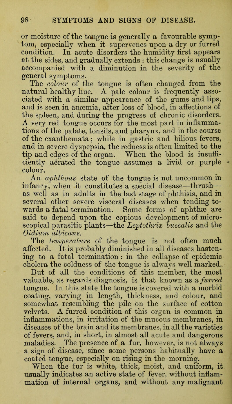 or moisture of tlie tcyigue is generally a favourable symp- tom, especially when it supervenes upon a dry or furred condition. In acute disorders tlie humidity first appears at the sides, and gradually extends : this change is usually accompanied with a diminution in the severity of the general symptoms. The colour of the tongue is often changed from the natural healthy hue. A pale colour is frequently asso- ciated with a similar appearance of the gums and lipS; and is seen in anaemia, after loss of blood, in affections of the spleen, and during the progress of chronic disorders. A very red tongue occurs for the most part in inflamma- tions of the palate, tonsils, and pharynx, and in the course of the exanthemata; while in gastric and bilious fevers, and in severe dyspepsia, the redness is often limited to the tip and edges of the organ. When the blood is insuffi- ciently aerated the tongue assumes a livid or purple * colour. An aphthous state of the tongue is not uncommon in infancy, when it constitutes a special disease—thrush— as well as in adults in the last stage of phthisis, and in several other severe visceral diseases when tending to- wards a fatal termination. Some forms of aphthse are said to depend upon the copious development of micro- scopical parasitic plants—the Lejptothrix huccalis and the Oidium albicans. The temperature of the tongue is not often much affected. It is probably diminished in all diseases hasten- ing to a fatal termination : in the collapse of epidemic cholera the coldness of the tongue is always well marked.. But of all the conditions of this member, the most valuable, as regards diagnosis, is that known as Si furred tongue. In this state the tongue is covered with a morbid coating, varying in length, thickness, and colour, and somewhat resembling the pile on the surface of cotton velvets. A furred condition of this organ is common in inflammations, in irritation of the mucous membranes, in diseases of the brain and its membranes, in all the varieties of fevers, and, in short, in almost all acute and dangerous maladies. The presence of a fur, however, is not always a sign of disease, since some persons habitually have a coated tongue, especially on rising in the morning. When the fur is white, thick, moist, aud uniform, it usually indicates an active state of fever, without inflam- mation of internal organs, and without any malignant