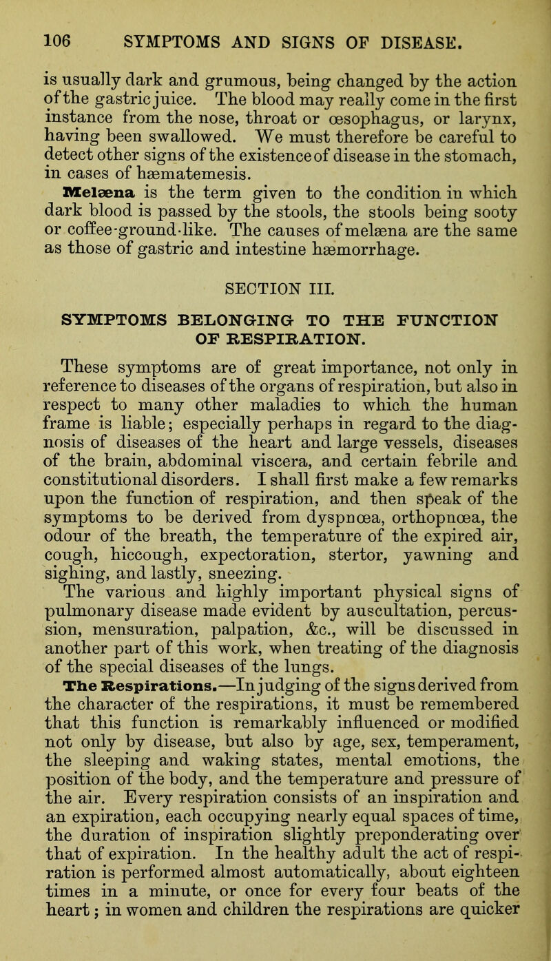 is usually dark and grumous, being changed by the action of the gastric juice. The blood may really come in the first instance from the nose, throat or oesophagus, or larynx, having been swallowed. We must therefore be careful to detect other signs of the existence of disease in the stomach, in cases of haematemesis. Melaena is the term given to the condition in which dark blood is passed by the stools, the stools being sooty or coffee-ground-like. The causes of melsena are the same as those of gastric and intestine haemorrhage. SECTION III. SYMPTOMS BELONaiNa TO THE FUNCTION OF RESPIRATION. These symptoms are of great importance, not only in reference to diseases of the organs of respiration, but also in respect to many other maladies to which the human frame is liable; especially perhaps in regard to the diag- nosis of diseases of the heart and large vessels, diseases of the brain, abdominal viscera, and certain febrile and constitutional disorders. I shall first make a few remarks upon the function of respiration, and then speak of the symptoms to be derived from dyspnoea, orthopnoea, the odour of the breath, the temperature of the expired air, cough, hiccough, expectoration, stertor, yawning and sighing, and lastly, sneezing. The various and highly important physical signs of pulmonary disease made evident by auscultation, percus- sion, mensuration, palpation, &c., will be discussed in another part of this work, when treating of the diagnosis of the special diseases of the lungs. The Respirations.—In judging of the signs derived from the character of the respirations, it must be remembered that this function is remarkably influenced or modified not only by disease, but also by age, sex, temperament, the sleeping and waking states, mental emotions, the position of the body, and the temperature and pressure of the air. Every respiration consists of an inspiration and an expiration, each occupying nearly equal spaces of time, the duration of inspiration slightly preponderating over that of expiration. In the healthy adult the act of respi- ration is performed almost automatically, about eighteen times in a minute, or once for every four beats of the heart; in women and children the respirations are quicker