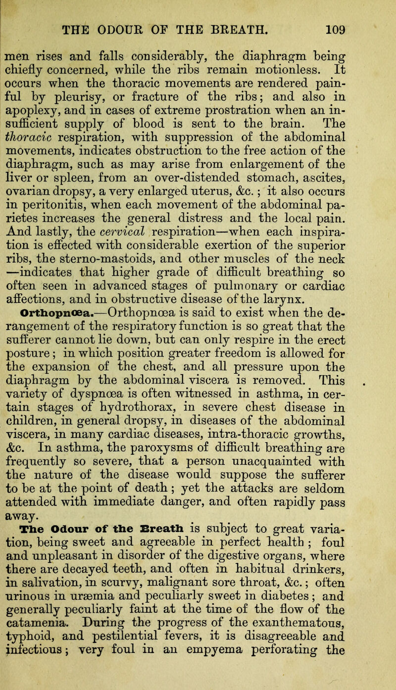 men rises and falls considerably, the diaphragm being chiefly concerned, while the ribs remain motionless. It occurs when the thoracic movements are rendered pain- ful by pleurisy, or fracture of the ribs; and also in apoplexy, and in cases of extreme prostration when an in- sufficient supply of blood is sent to the brain. The thoracic respiration, with suppression of the abdominal movements, indicates obstruction to the free action of the diaphragm, such as may arise from enlargement of the liver or spleen, from an over-distended stomach, ascites, ovarian dropsy, a very enlarged uterus, &c.; it also occurs in peritonitis, when each movement of the abdominal pa- rietes increases the general distress and the local pain. And lastly, the cervical respiration—when each inspira- tion is effected with considerable exertion of the superior ribs, the sterno-mastoids, and other muscles of the neck —indicates that higher grade of difficult breathing so often seen in advanced stages of pulmonary or cardiac affections, and in obstructive disease of the larynx. Orthopnoea.—Orthopnoea is said to exist when the de- rangement of the respiratory function is so great that the sufferer cannot lie down, but can only respire in the erect posture; in which position greater freedom is allowed for the expansion of the chest, and all pressure upon the diaphragm by the abdominal viscera is removed. This variety of dyspnoea is often witnessed in asthma, in cer- tain stages of hydrothorax, in severe chest disease in children, in general dropsy, in diseases of the abdominal viscera, in many cardiac diseases, intra-thoracic growths, &c. In asthma, the paroxysms of difficult breathing are frequently so severe, that a person unacquainted with the nature of the disease would suppose the sufferer to be at the point of death; yet the attacks are seldom attended with immediate danger, and often rapidly pass away. The Odour of the Breath is subject to great varia- tion, being sweet and agreeable in perfect health ; foul and unpleasant in disorder of the digestive organs, where there are decayed teeth, and often in habitual drinkers, in salivation, in scurvy, malignant sore throat, <fec.; often urinous in uraemia and peculiarly sweet in diabetes ; and generally peculiarly faint at the time of the flow of the catamenia. During the progress of the exanthematous, typhoid, and pestilential fevers, it is disagreeable and infectious; very foul in an empyema perforating the