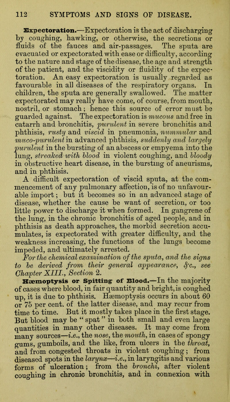 ZSxpectoration.—Expectoration is the act of dischar^ng by coughing, hawking, or otherwise, the secretions or fluids of the fauces and air-passages. The sputa are evacuated or expectorated with ease or difficulty, according to the nature and stage of the disease, the age and strength of the patient, and the viscidity or fluidity of the expec- toration. An easy expectoration is usually regarded as favourable in all diseases of the respiratory organs. In children, the sputa are generally swallowed. The matter expectorated may really have come, of course, from mouth, nostril, or stomach; hence this source of error must be guarded against. The expectoration is mucous and free in catarrh and bronchitis, purulent in severe bronchitis and phthisis, rusty and viscid in pneumonia, numwiular and muco-purulent in advanced phthisis, suddenly and largely purulent in the bursting of an abscess or empyema into the lung, streamed with hlood in violent coughing, and bloody in obstructive heart disease, in the bursting of aneurisms, and in phthisis. A difficult expectoration of viscid sputa, at the com- mencement of any pulmonary affection, is of no unfavour- able import; but it becomes so in an advanced stage of disease, whether the cause be want of secretion, or too little power to discharge it when formed. In gangrene of the lung, in the chronic bronchitis of aged people, and in phthisis as death approaches, the morbid secretion accu- mulates, is expectorated with greater difficulty, and the weakness increasing, the functions of the lungs become impeded, and ultimately arrested. For the chemical exar.iination of the sputa, and the signs to he derived from their general appearance, ^c, see Chapter XIIL, Section 2. Haemoptysis or Spitting- of Blood.—In the majority of cases where blood, in fair quantity and bright, is coughed up, it is due to phthisis. Haemoptysis occurs in about 60 or 75 per cent, of the latter disease, and may recur from time to time. But it mostly takes place in the first stage. But blood may be  spat  in both small and even large quantities in many other diseases. It may come from many sources—i.e., the nose, the mouth, in cases of spongy gums, gumboils, and the like, from ulcers in the throat, and from congested throats in violent coughing; from diseased spots in the larynx—i.e., in laryngitis and various forms of ulceration; from the bronchi, after violent coughing in chronic bronchitis, and in connexion with