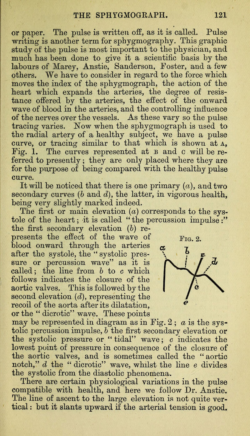 or paper. The pulse is written off, as it is called. Pulse writing is another term for sphygmography. This graphic study of the pulse is most important to the physician, and much has been done to give it a scientific basis by the labours of Marey, Anstie, Sanderson, Foster, and a few others. We have to consider in regard to the force which nioves the index of the sphygmograph, the action of the heart which expands the arteries, the degree of resis- tance offered by the arteries, the effect of the onward wave of blood in the arteries, and the controlling influence of the nerves over the vessels. As these vary so the pulse tracing varies. Now when the sphygmograph is used to the radial artery of a healthy subject, we have a pulse curve, or tracing similar to that which is shown at a. Fig. 1. The curves represented at b and c will be re- ferred to presently; they are only placed where they are for the purpose of being compared with the healthy pulse curve. It will be noticed that there is one primary {a), and two secondary curves (h and d), the latter, in vigorous health, being very slightly marked indeed. The first or main elevation (a) corresponds to the sys- tole of the heart; it is called the percussion impulse: the first secondary elevation (h) re- presents the effect of the wave of j^ig, 2. blood onward through the arteries after the systole, the  systolic pres- sure or percussion wave as it is called; the line from 6 to 0 which follows indicates the closure of the aortic valves. This is followed by the second elevation (d), representing the recoil of the aorta after its dilatation, or the  dicrotic wave. These points may be represented in diagram as in Fig. 2 ; a is the sys- tolic percussion impulse, h the first secondary elevation or the systolic pressure or tidal wave; c indicates the lowest point of pressure in consequence of the closure of the aortic valves, and is sometimes called the aortic notch, d the  dicrotic wave, whilst the line e divides the systolic from the diastolic phenomena. There are certain physiological variations in the pulse compatible with health, and here we follow Dr. Anstie. The line of ascent to the large elevation is not quite ver- tical : but it slants upward if the arterial tension is good.