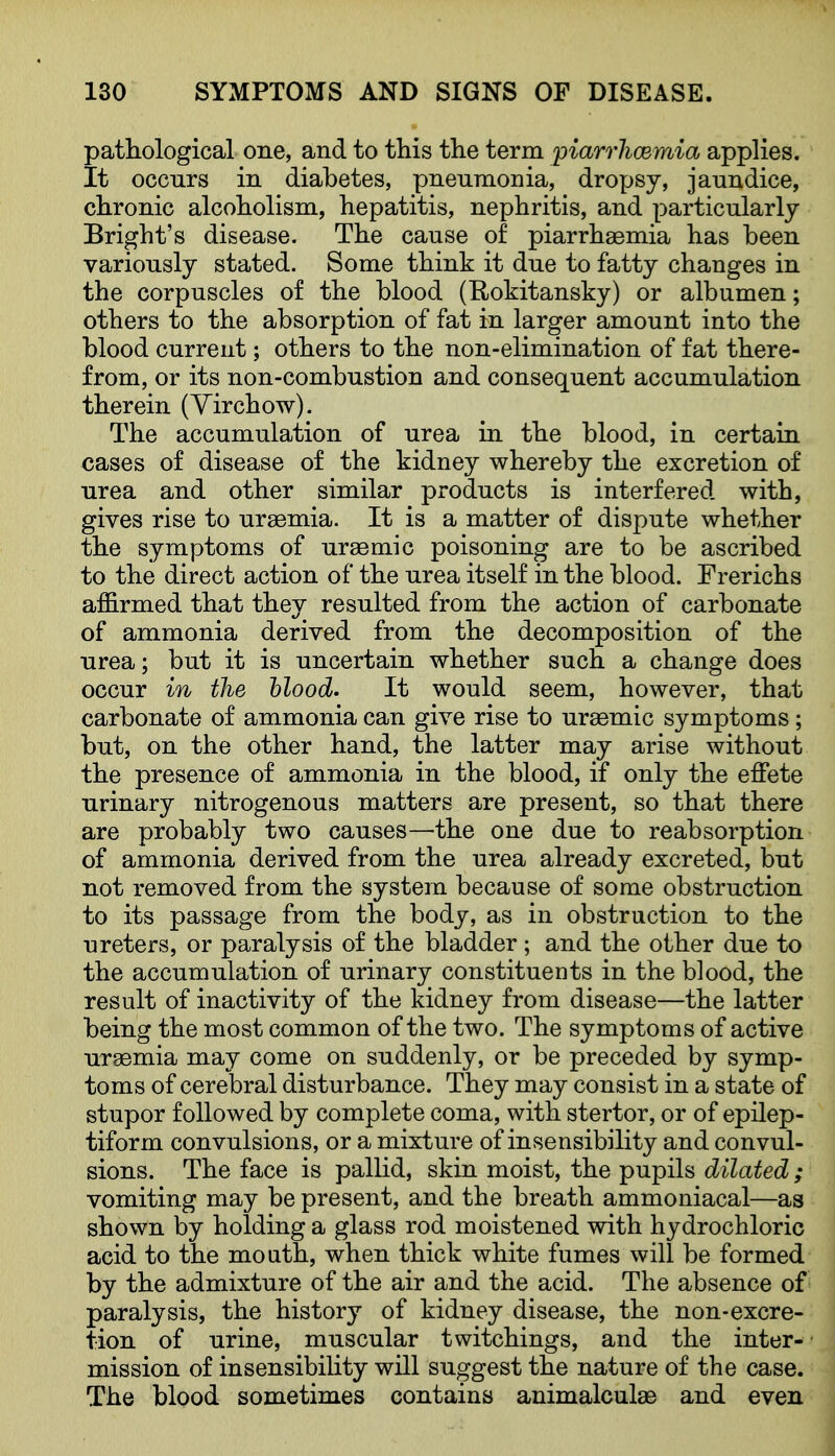 pathological one, and to this the term piarrhcewda applies. It occnrs in diabetes, pneumonia, dro^jsy, jaundice, chronic alcoholism, hepatitis, nephritis, and particularly Bright's disease. The cause of piarrhaemia has been variously stated. Some think it due to fatty changes in the corpuscles of the blood (Rokitansky) or albumen; others to the absorption of fat in larger amount into the blood current; others to the non-elimination of fat there- from, or its non-combustion and consequent accumulation therein (Yirchow). The accumulation of urea in the blood, in certain cases of disease of the kidney whereby the excretion of urea and other similar products is interfered with, gives rise to ursemia. It is a matter of dispute whether the symptoms of uraemic poisoning are to be ascribed to the direct action of the urea itself in the blood. Frerichs affirmed that they resulted from the action of carbonate of ammonia derived from the decomposition of the urea; but it is uncertain whether such a change does occur in the hlood. It would seem, however, that carbonate of ammonia can give rise to ursemic symptoms; but, on the other hand, the latter may arise without the presence of ammonia in the blood, if only the effete urinary nitrogenous matters are present, so that there are probably two causes—the one due to reab sorption of ammonia derived from the urea already excreted, but not removed from the system because of some obstruction to its passage from the body, as in obstruction to the ureters, or paralysis of the bladder ; and the other due to the accumulation of urinary constituents in the blood, the result of inactivity of the kidney from disease—the latter being the most common of the two. The symptoms of active uraemia may come on suddenly, or be preceded by symp- toms of cerebral disturbance. They may consist in a state of stupor followed by complete coma, with stertor, or of epilep- tiform convulsions, or a mixture of insensibility and convul- sions. The face is pallid, skin moist, the pupils dilated ; vomiting may be present, and the breath ammoniacal—as shown by holding a glass rod moistened with hydrochloric acid to the mouth, when thick white fumes will be formed by the admixture of the air and the acid. The absence of paralysis, the history of kidney disease, the non-excre- tion of urine, muscular twitchings, and the inter- mission of insensibiUty will suggest the nature of the case. The blood sometimes contains animalculae and even