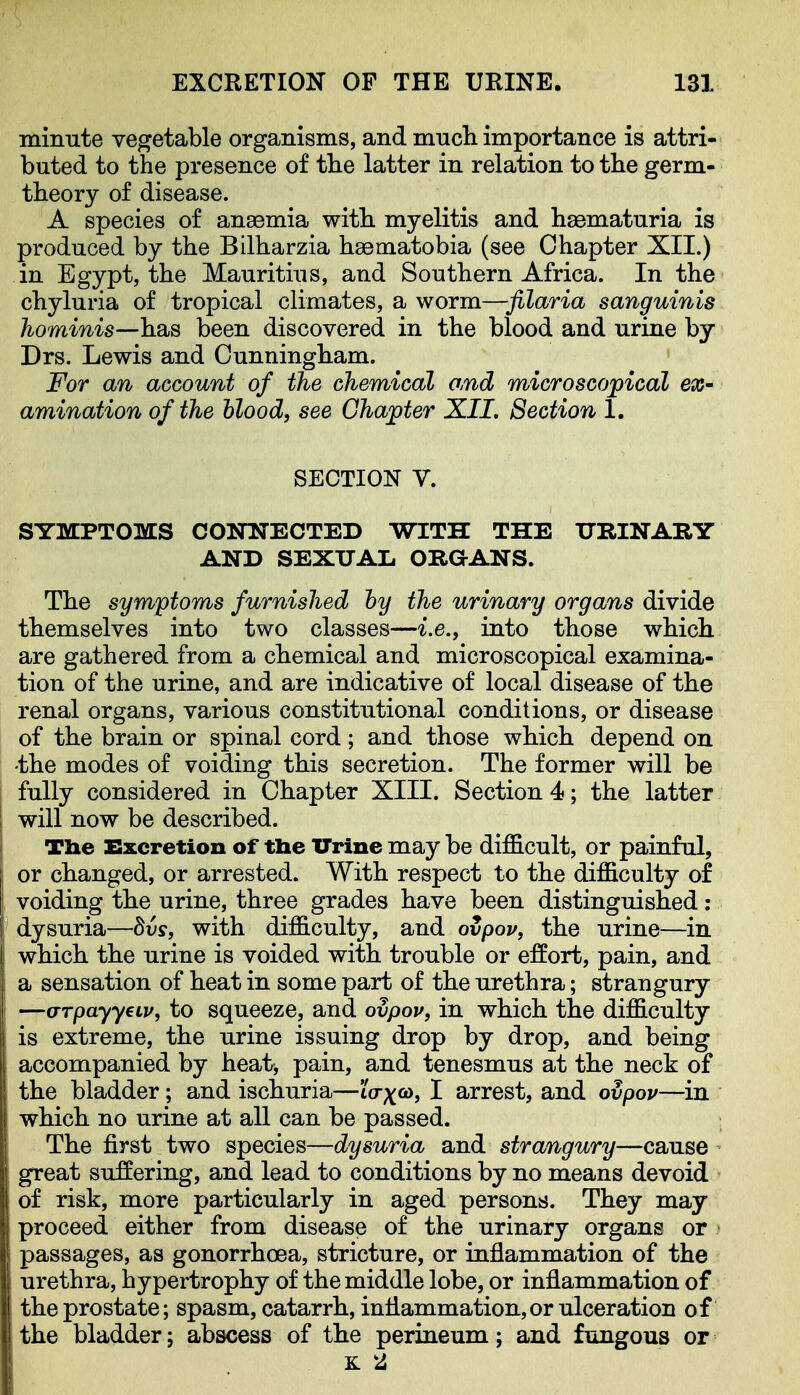mimite vegetable organisms, and much importance is attri- buted to the presence of the latter in relation to the germ- theory of disease. A species of anaemia with myelitis and haematuria is produced by the Bilharzia haematobia (see Chapter XII.) in Egypt, the Mauritius, and Southern Africa. In the chyluria of tropical climates, a worm—filaria sanguinis hominis—habs been discovered in the blood and urine by Drs. Lewis and Cunningham. For an account of the chemical and microscopical ex- amination of the hlood, see Chapter XII, Section 1. SECTION V. SYMPTOMS CONNECTED WITH THE URINARY AND SEXUAL ORGANS. The symptoms furnished hy the urinary organs divide themselves into two classes—i.e., into those which are gathered from a chemical and microscopical examina- tion of the urine, and are indicative of local disease of the renal organs, various constitutional conditions, or disease of the brain or spinal cord; and those which depend on -the modes of voiding this secretion. The former will be fully considered in Chapter XIII. Section 4; the latter will now be described. Tlie Excretion of tlie Urine may be difficult, or painful, or changed, or arrested. With respect to the difficulty of voiding the urine, three grades have been distinguished: dysuria—dvs, with difficulty, and ovpov, the urine—in which the nrine is voided with trouble or effort, pain, and a sensation of heat in some part of the urethra; strangury —o-Tpayyeiv, to squeeze, and ovpov, in which the difficulty is extreme, the urine issuing drop by drop, and being accompanied by heat^ pain, and tenesmus at the neck of the bladder; and ischuria—to-p^to, I arrest, and ovpov—in which no urine at all can be passed. The first two species—dysuria and strangury—cause great suffering, and lead to conditions by no means devoid of risk, more particularly in aged persons. They may proceed either from disease of the urinary organs or • passages, as gonorrhoea, stricture, or inflammation of the nrethra, hypertrophy of the middle lobe, or inflammation of the prostate; spasm, catarrh, inflammation,or ulceration of the bladder; abscess of the perineum; and fungous or K