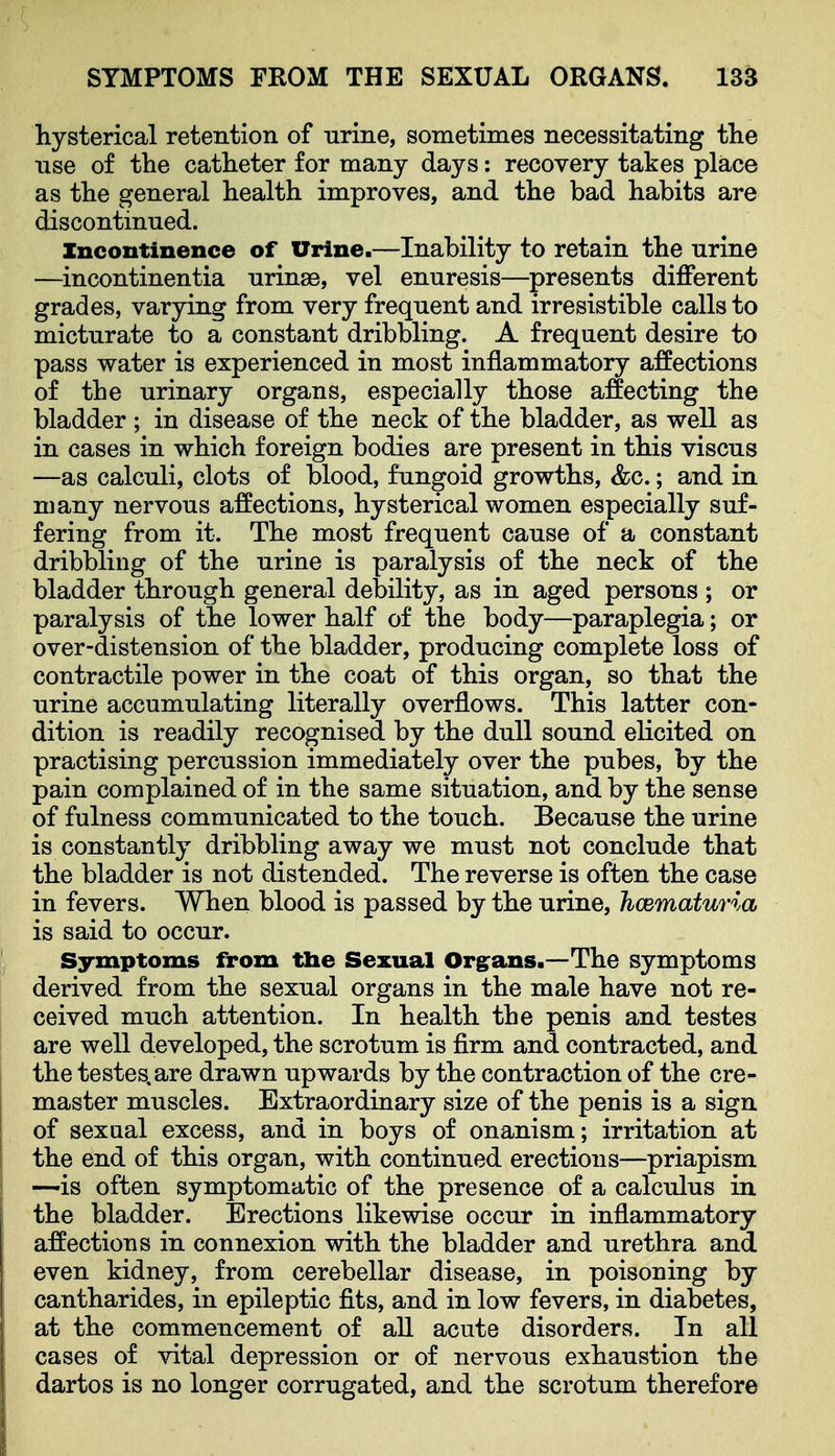 hysterical retention of nrine, sometimes necessitating tlie use of the catheter for many days: recovery takes place as the general health improves, and the bad habits are discontinued. Incontinence of Urine.—Inability to retain the nrine —incontinentia nrinae, vel enuresis—presents different grades, varying from very frequent and irresistible calls to micturate to a constant dribbling. A frequent desire to pass water is experienced in most inflammatory affections of the urinary organs, especially those affecting the bladder ; in disease of the neck of the bladder, as well as in cases in which foreign bodies are present in this viscus —as calculi, clots of blood, fungoid growths, &c.; and in many nervous affections, hysterical women especially suf- fering from it. The most frequent cause of a constant dribbling of the urine is paralysis of the neck of the bladder through general debility, as in aged persons ; or paralysis of the lower half of the body—paraplegia; or over-distension of the bladder, producing complete loss of contractile power in the coat of this organ, so that the urine accumulating literally overflows. This latter con- dition is readily recognised by the dull sound elicited on practising percussion immediately over the pubes, by the pain complained of in the same situation, and by the sense of fulness communicated to the touch. Because the urine is constantly dribbling away we must not conclude that the bladder is not distended. The reverse is often the case in fevers. When blood is passed by the urine, hcematuria is said to occur. Symptoms from tlie Sexual Organs.—The symptoms derived from the sexual organs in the male have not re- ceived much attention. In health the penis and testes are well developed, the scrotum is firm and contracted, and the testes.are drawn upwards by the contraction of the cre- master muscles. Extraordinary size of the penis is a sign of sexual excess, and in boys of onanism; irritation at the end of this organ, with continued erections—priapism —is often symptomatic of the presence of a calculus in the bladder. Erections likewise occur in inflammatory affections in connexion with the bladder and urethra and even kidney, from cerebellar disease, in poisoning by cantharides, in epileptic fits, and in low fevers, in diabetes, at the commencement of all acute disorders. In all cases of vital depression or of nervous exhaustion the dartos is no longer corrugated, and the scrotum therefore