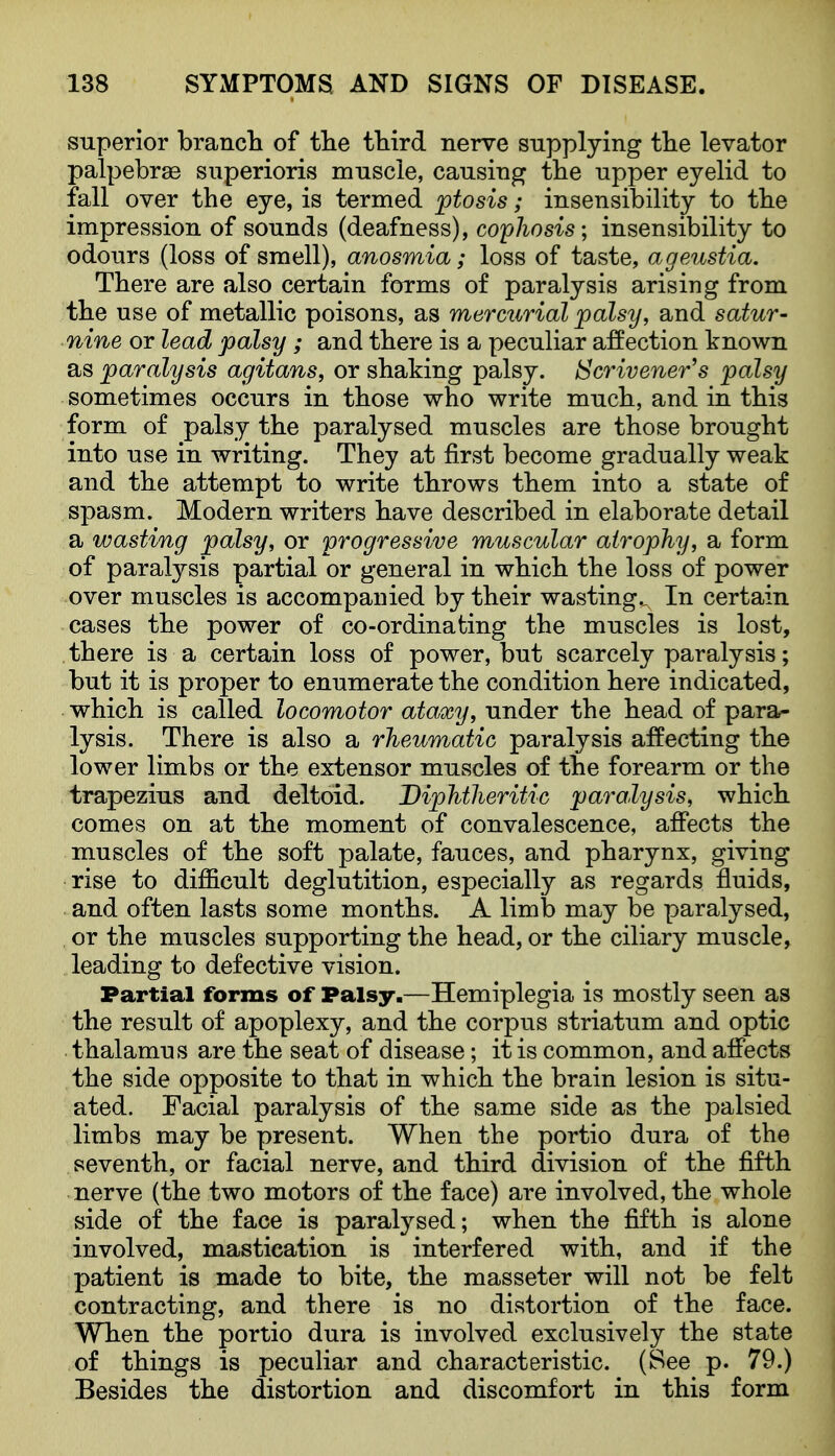 superior brancli of tlie third nerve supplying tlie levator palpebrse superioris muscle, causing the upper eyelid to fall over the eye, is termed ptosis; insensibility to the impression of sounds (deafness), cophosis; insensibility to odours (loss of smell), anosmia; loss of taste, ageustia. There are also certain forms of paralysis arising from the use of metallic poisons, as mermirial palsy, and satur- nine or lead palsy; and there is a peculiar affection known as paralysis agitans, or shaking palsy. Scrivener^s palsy sometimes occurs in those who write much, and in this form of palsy the paralysed muscles are those brought into use in writing. They at first become gradually weak and the attempt to write throws them into a state of spasm. Modern writers have described in elabora-te detail a wasting palsy, or progressive muscular atrophy, a form of paralysis partial or general in which the loss of power over muscles is accompanied by their wasting.. In certain cases the power of co-ordinating the muscles is lost, there is a certain loss of power, but scarcely paralysis; but it is proper to enumerate the condition here indicated, which is called locomotor ataxy, under the head of para- lysis. There is also a rheumatic paralysis affecting the lower limbs or the extensor muscles of the forearm or the trapezius and deltoid. Diphtheritic paralysis, which comes on at the moment of convalescence, affects the muscles of the soft palate, fauces, and pharynx, giving rise to difficult deglutition, especially as regards fluids, and often lasts some months. A limb may be paralysed, or the muscles supporting the head, or the ciliary muscle, leading to defective vision. Partial forms of Palsy.—Hemiplegia is mostly seen as the result of apoplexy, and the corpus striatum and optic thalamus are the seat of disease; it is common, and affects the side opposite to that in which the brain lesion is situ- ated. Facial paralysis of the same side as the palsied limbs may be present. When the portio dura of the seventh, or facial nerve, and third division of the fifth nerve (the two motors of the face) are involved, the whole side of the face is paralysed; when the fifth is alone involved, mastication is interfered with, and if the patient is made to bite, the masseter will not be felt contracting, and there is no distortion of the face. When the portio dura is involved exclusively the state of things is peculiar and characteristic. (See p. 79.) Besides the distortion and discomfort in this form