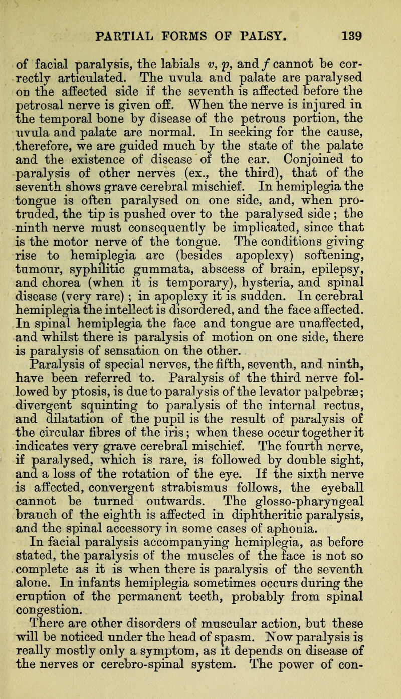 of facial paralysis, tlie labials v, f, and/cannot be cor- rectly articulated. The nvula and palate are paralysed on tbe affected side if the seventh is affected before the petrosal nerve is given off. When the nerve is injured in the temporal bone by disease of the petrous portion, the uvula and palate are normal. In seeking for the cause, therefore, we are guided much by the state of the palate and the existence of disease of the ear. Conjoined to paralysis of other nerves (ex., the third), that of the seventh shows grave cerebral mischief. In hemiplegia the tongue is often paralysed on one side, and, when pro- truded, the tip is pushed over to the paralysed side ; the ninth nerve must consequently be implicated, since that is the motor nerve of the tongue. The conditions giving rise to hemiplegia are (besides apoplexy) softening, tumour, syphilitic gummata, abscess of brain, epilepsy, and chorea (when it is temporary), hysteria, and spinal disease (very rare); in apoplexy it is sudden. In cerebral hemiplegia the intellect is disordered, and the face affected. In spinal hemiplegia the face and tongue are unaffected, and whilst there is paralysis of motion on one side, there is paralysis of sensation on the other. Paralysis of special nerves, the fifth, seventh, and ninth, have been referred to. Paralysis of the third nerve fol- lowed by ptosis, is due to paralysis of the levator palpebrae; divergent squinting to paralysis of the internal rectus, and dilatation of the pupil is the result of paralysis of the circular fibres of the iris; when these occur together it indicates very grave cerebral mischief. The fourth nerve, if paralysed, which is rare, is followed by double sight, and a loss of the rotation of the eye. If the sixth nerve is affected, convergent strabismus follows, the eyeball cannot be turned outwards. The glosso-pharyngeal branch of the eighth is affected in diphtheritic paralysis, and the spinal accessory in some cases of aphonia. In facial paralysis accompanying hemiplegia, as before stated, the paralysis of the muscles of the face is not so complete as it is when there is paralysis of the seventh alone. In infants hemiplegia sometimes occurs during the eruption of the permanent teeth, probably from spinal congestion. There are other disorders of muscular action, but these will be noticed under the head of spasm. Now paralysis is really mostly only a symptom, as it depends on disease of the nerves or cerebro-spinal system. The power of con-