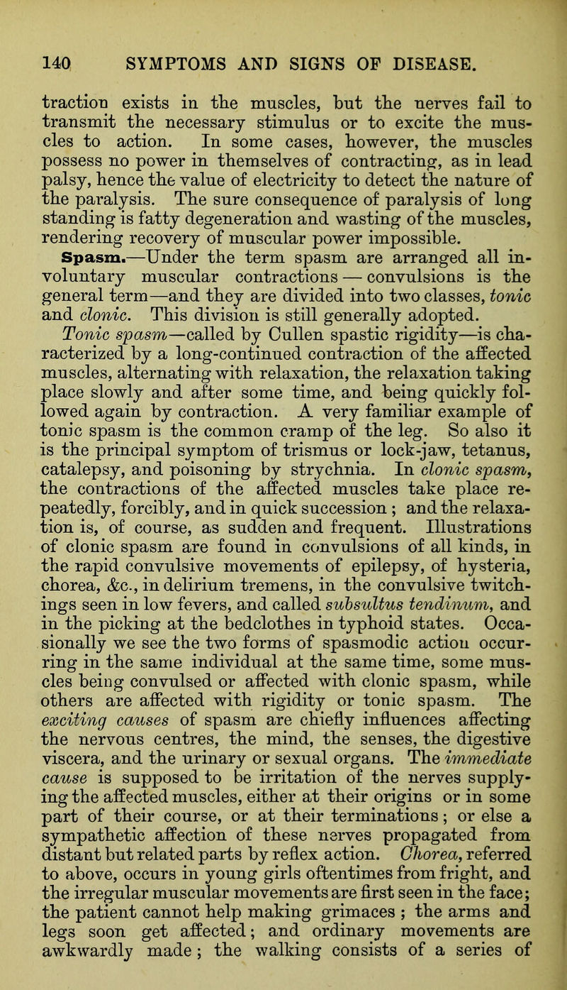 traction exists in tlie muscles, but tlie nerves fail to transmit the necessary stimulus or to excite the mus- cles to action. In some cases, however, the muscles possess no power in themselves of contracting, as in lead palsy, hence the value of electricity to detect the nature of the paralysis. The sure consequence of paralysis of long standing is fatty degeneration and wasting of the muscles, rendering recovery of muscular power impossible. Spasm.—Under the term spasm are arranged all in- voluntary muscular contractions — convulsions is the general term—and they are divided into two classes, tonic and clonic. This division is still generally adopted. Tonic spasm—called by CuUen spastic rigidity—is cha- racterized by a long-continued contraction of the affected muscles, alternating with relaxation, the relaxation taking place slowly and after some time, and being quickly fol- lowed again by contraction. A very familiar example of tonic spasm is the common cramp of the leg. So also it is the principal symptom of trismus or lock-jaw, tetanus, catalepsy, and poisoning by strychnia. In clonic spasm, the contractions of the affected muscles take place re- peatedly, forcibly, and in quick succession; and the relaxa- tion is, of course, as sudden and frequent. Illustrations of clonic spasm are found in convulsions of all kinds, in the rapid convulsive movements of epilepsy, of hysteria, chorea, &c., in delirium tremens, in the convulsive twitch- ings seen in low fevers, and called suhsultus tendinum, and in the picking at the bedclothes in typhoid states. Occa- sionally we see the two forms of spasmodic action occur- ring in the same individual at the same time, some mus- cles being convulsed or affected with clonic spasm, while others are affected with rigidity or tonic spasm. The exciting causes of spasm are chiefly influences affecting the nervous centres, the mind, the senses, the digestive viscera, and the urinary or sexual organs. The immediate cause is supposed to be irritation of the nerves supply- ing the affected muscles, either at their origins or in some part of their course, or at their terminations; or else a sympathetic affection of these nerves propagated from distant but related parts by reflex action. Chorea, referred to above, occurs in young girls oftentimes from fright, and the irregular muscular movements are first seen in the face; the patient cannot help making grimaces ; the arms and legs soon get affected; and ordinary movements are awkwardly made; the walking consists of a series of