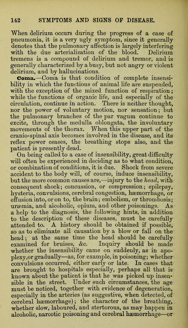 When delirmm occurs during the progress of a case of pneumonia, it is a very ugly symptom, since it generally denotes that the pulmonary affection is largely interfering with the due arterialization of the blood. Delirium tremens is a compound of delirium and tremor, and is generally characterized by a busy, but not angry or violent delirium, and by hallucinations. Coma.—Coma is that condition of complete insensi- bility in which the functions of animal life are suspended, with the exception of the mixed function of respiration; while the functions of organic life, and especially of the circulation, continue in action. There is neither thought, nor the power of voluntary motion, nor sensation; but the pulmonary branches of the par vagum continue to excite, through the medulla oblongata, the involuntary movements of the thorax. When this upper part of the cranio-spinal axis becomes involved in the disease, and its reflex power ceases, the breathing stops also, and the patient is presently dead. On being called to a case of insensibility, great difficulty will often be experienced in deciding as to what condition, or combination of conditions, it is due. Shock from severe accident to the body will, of course, induce insensibility, but the more common causes are,—injury to the head, with consequent shock; concussion, or compression; epilepsy, hysteria, convulsions, cerebral congestion, haemorrhage, or eftusion into, or on to, the brain; embolism, or thrombosis; uraemia, and alcoholic, opium, and other poisonings. As a help to the diagnosis, the following hints, in addition to the description of these diseases, must be carefully attended to. A history should be obtained if possible, so as to eliminate all causation by a blow or fall on the head; at the same time the head should be carefully examined for bruises, &c. Inquiry should be made whether the insensibility came on suddenly, as in apo- plexy,or gradually—as, for example, in poisoning; whether convulsions occurred, either early or late. In cases that are brought to hospitals especially, perhaps all that is known about the patient is that he was picked up insen- sible in the street. Under such circumstances, the age must be noticed, together with evidence of degeneration, especially in the arteries (as suggestive, when detected, of cerebral haemorrhage); the character of the breathing, whether slow, laboured, and stertorous, as may happen in alcoholic, narcotic poisoning and cerebral haemorrhage—or