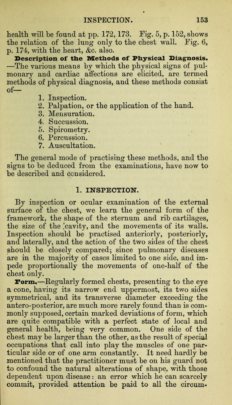 healtli will be found at pp. 172,173. Fig. 5, p. 152, shows tbe relation of the lung only to the chest wall. Fig. 6, p. 174, with the heart, &c. also. Description of the Methods of Physical Diagnosis. —The various means by which the physical signs of pul- monary and cardiac affections are elicited, are termed methods of physical diagnosis, and these methods consist of— 1. Inspection. 2. Palpation, or the application of the hand. 3. Mensuration. 4. Succussion. 5. Spirometry. 6. Percussion. 7. Auscultation. The general mode of practising these methods, and the signs to be deduced from the examinations, have now to be described and considered. 1. INSPECTION. By inspection or ocular examination of the external surface of the chest, we learn the general form of the framework, the shape of the sternum and rib cartilages, the size of the 'cavity, and the movements of its walls. Inspection should be practised anteriorly, posteriorly, and laterally, and the action of the two sides of the chest should be closely compared; since pulmonary diseases are in the majority of cases limited to one side, and im- pede proportionally the movements of one-half of the chest only. Form.—Eegularly formed chests, presenting to the eye a cone, having its narrow end uppermost, its two sides symmetrical, and its transverse diameter exceeding the antero-posterior, are much more rarely found than is com- monly supposed, certain marked deviations of form, which are quite compatible with a perfect state of local and general health, being very common. One side of the chest may be larger than the other, as the result of special occupations that call into play the muscles of one par- ticular side or of one arm constantly. It need hardly be mentioned that the practitioner must be on his guard not to confound the natural alterations of shape, with those dependent upon disease: an error which he can scarcely commit, provided attention be paid to all the circum- I