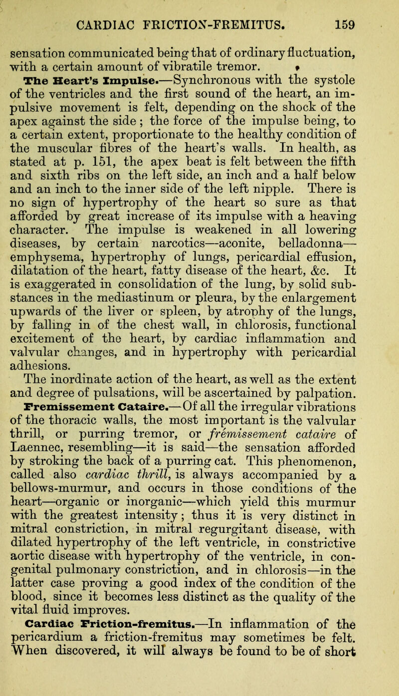 sensation communicated being that of ordinary fluctuation, witli a certain amount of vibratile tremor. » The Heart's Impulse.—Synchronous with the systole of the ventricles and the first sound of the heart, an im- pulsive movement is felt, depending on the shock of the apex against the side ; the force of the impulse being, to a certain extent, proportionate to the healthy condition of the muscular fibres of the heart's walls. In health, as stated at p. 151, the apex beat is felt between the fifth and sixth ribs on the left side, an inch and a half below and an inch to the inner side of the left nipple. There is no sign of hypertrophy of the heart so sure as that afforded by great increase of its impulse with a heaving character. The impulse is weakened in all lowering diseases, by certain narcotics—aconite, belladonna—• emphysema, hypertrophy of lungs, pericardial effusion, dilatation of the heart, fatty disease of the heart, &c. It is exaggerated in consolidation of the lung, by solid sub- stances in the mediastinum or pleura, by the enlargement upwards of the liver or spleen, by atrophy of the lungs, by fallmg in of the chest wall, in chlorosis, functional excitement of the heart, by cardiac inflammation and valvular changes, and in hypertrophy with pericardial adhesions. The inordinate action of the heart, as well as the extent and degree of pulsations, will be ascertained by palpation. Fremissement Cataire.—Of all the irregular vibrations of the thoracic walls, the most important is the valvular thrill, or purring tremor, or fremissement cataire of Laennec, resembling—it is said—the sensation afforded by stroking the back of a purring cat. This phenomenon, called also cardiac thrill, is always accompanied by a bellows-murmur, and occurs in those conditions of the heart—organic or inorganic—which yield this murmur with the greatest intensity; thus it is very distinct in mitral constriction, in mitral regurgitant disease, with dilated hypertrophy of the left ventricle, in constrictive aortic disease with hypertrophy of the ventricle, in con- genital pulmonary constriction, and in chlorosis—in the latter case proving a good index of the condition of the blood, since it becomes less distinct as the quality of the vital fluid improves. Cardiac Friction-fremitus.—In inflammation of the pericardium a friction-fremitus may sometimes be felt. When discovered, it will always be found to be of short