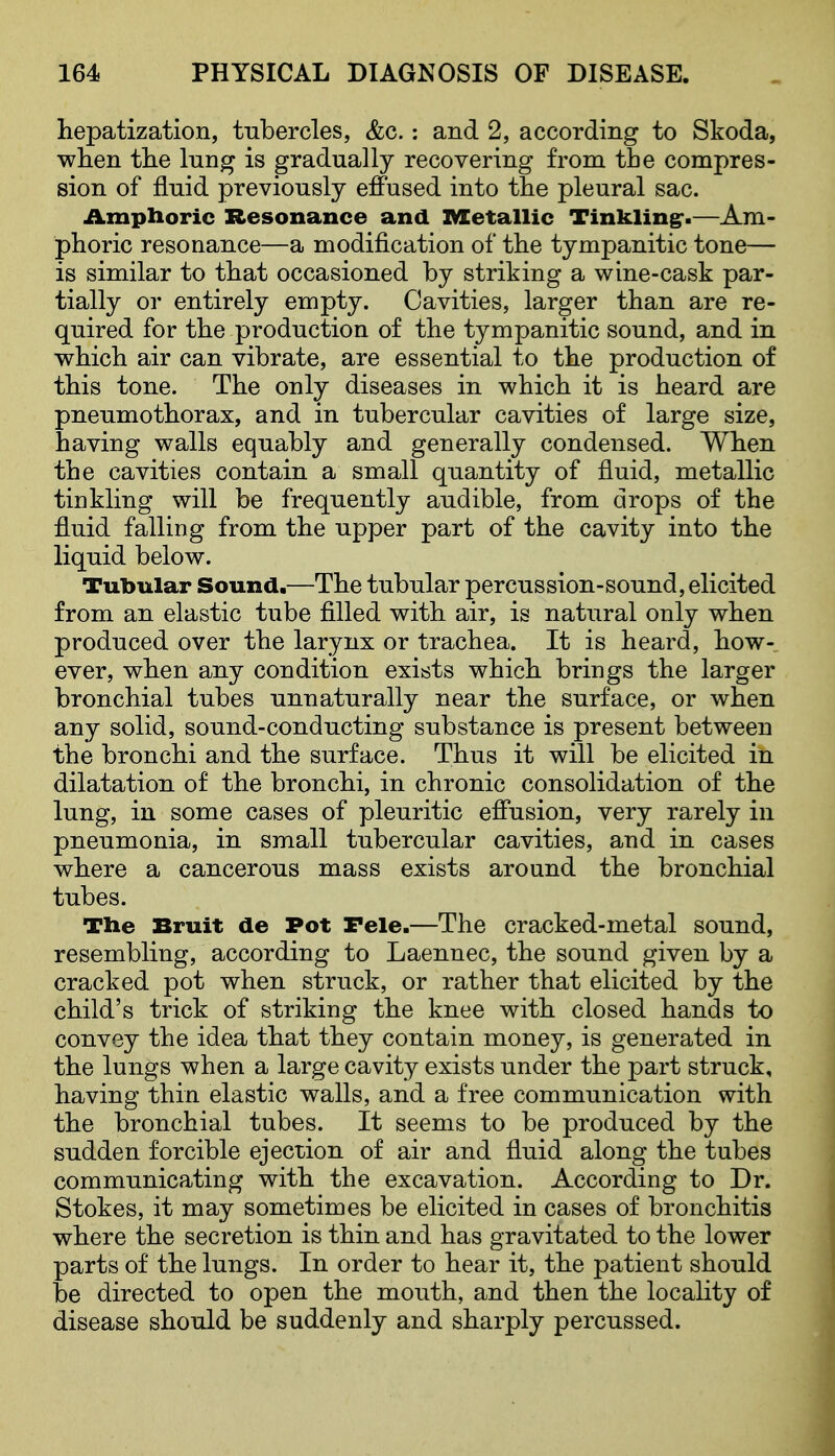hepatization, tubercles, &c.: and 2, according to Skoda, wlien tlie lung is gradually recovering from the compres- sion of fluid previously effused into the pleural sac. Amphoric Resonance and IVXetallic Tinklingr-—Am- phoric resonance—a modification of the tympanitic tone— is similar to tliat occasioned by striking a wine-cask par- tially or entirely empty. Cavities, larger than are re- quired for the production of the tympanitic sound, and in which air can vibrate, are essential to the production of this tone. The only diseases in which it is heard are pneumothorax, and in tubercular cavities of large size, having walls equably and generally condensed. When the cavities contain a small quantity of fluid, metallic tinkling will be frequently audible, from drops of the fluid falling from the upper part of the cavity into the liquid below. Tubular Sound.—The tubular percussion-sound, elicited from an elastic tube filled with air, is natural only when produced over the larynx or trachea. It is heard, how- ever, when any condition exists which brings the larger bronchial tubes unnaturally near the surface, or when any solid, sound-conducting substance is present between the bronchi and the surface. Thus it will be elicited in dilatation of the bronchi, in chronic consolidation of the lung, in some cases of pleuritic effusion, very rarely in pneumonia, in small tubercular cavities, and in cases where a cancerous mass exists around the bronchial tubes. The Bruit de Pot Fele.—The cracked-metal sound, resembling, according to Laennec, the sound given by a cracked pot when struck, or rather that elicited by the child's trick of striking the knee with closed hands to convey the idea that they contain money, is generated in the lungs when a large cavity exists under the part struck, having thin elastic walls, and a free communication with the bronchial tubes. It seems to be produced by the sudden forcible ejection of air and fluid along the tubes communicating with the excavation. According to Dr. Stokes, it may sometimes be elicited in cases of bronchitis where the secretion is thin and has gravitated to the lower parts of the lungs. In order to hear it, the patient should be directed to open the mouth, and then the locahty of disease should be suddenly and sharply percussed.