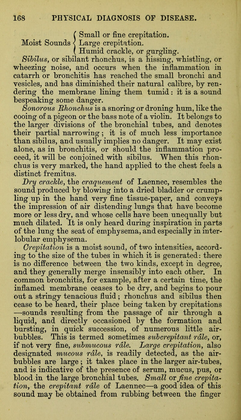 ( Small or fine crepitation. Moist Sounds < Large crepitation. ( Humid crackle, or gurgling. Sihilus, or sibilant rlionchus, is a hissing, whistling, or wheezing noise, and occurs when the inflammation in catarrh or bronchitis has reached the small bronchi and vesicles, and has diminished their natural calibre, by ren- dering the membrane lining them tumid: it is a sound bespeaking some danger. Sonorous Bhonchus is a snoring or droning hum, like the cooing of a pigeon or the bass note of a violin. It belongs to the larger divisions of the bronchial tubes, and denotes their partial narrowing; it is of much less importance than sibiliis, and usually implies no danger. It may exist alone, as in bronchitis, or should the inflammation pro- ceed, it will be conjoined with sibilus. When this rhon- chus is very marked, the hand applied to the chest feels a distinct fremitus. Dry crachle, the craquement of Laennec, resembles the sound produced by blowing into a dried bladder or crump- ling up in the hand very fine tissue-paper, and conveys the impression of air distending lungs that have become more or less dry, and whose cells have been unequally but much dilated. It is only heard during inspiration in parts of the lung the seat of emphysema, and especially in inter- lobular emphysema. Crepitation is a moist sound, of two intensities, accord- ing to the size of the tubes in which it is generated: there is no difference between the two kinds, except in degree, and they generally merge insensibly into each other. In common bronchitis, for example, after a certain time, the inflamed membrane ceases to be dry, and begins to pour out a stringy tenacious fluid ; rhonchus and sibilus then cease to be heard, their place being taken by crepitations —sounds resulting from the passage of air through a liquid, and directly occasioned by the formation and bursting, in quick succession, of numerous little air- bubbles. This is termed sometimes suhcrepitant rale, or, if not very fine, submucous rale. Large crepitation, also designated mucous rale, is readily detected, as the air- bubbles are large ; it takes place in the larger air-tubes, and is indicative of the presence of serum, mucus, pus, or blood in the large bronchial tubes. Small or fine crepita- tion, the crepitant rale of Laennec—a good idea of this sound may be obtained from rubbing between the finger