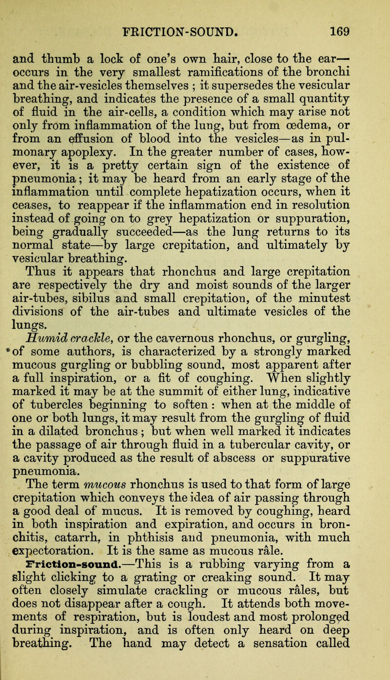 and thumb a lock of one's own hair, close to the ear— occurs in the very smallest ramifications of the bronchi and the air-vesicles themselves ; it supersedes the vesicular breathing, and indicates the presence of a small quantity of fluid in the air-cells, a condition which may arise not only from inflammation of the lung, but from oedema, or from an effusion of blood into the vesicles—as in pul- monary apoplexy. In the greater number of cases, how- ever, it is a pretty certain sign of the existence of pneumonia; it may be heard from an early stage of the inflammation until complete hepatization occurs, when it ceases, to reappear if the inflammation end in resolution instead of going on to grey hepatization or suppuration, being gradually succeeded—as the lung returns to its normal state—by large crepitation, and ultimately by vesicular breathing. Thus it appears that rhonchus and large crepitation are respectively the dry and moist sounds of the larger air-tubes, sibilus and small crepitation, of the minutest divisions of the air-tubes and ultimate vesicles of the lungs. Humid crackle, or the cavernous rhonchus, or gurgling, *of some authors, is characterized by a strongly marked mucous gurgling or bubbling sound, most apparent after a full inspiration, or a fit of coughing. When slightly marked it may be at the summit of either lung, indicative of tubercles beginning to soften: when at the middle of one or both lungs, it may result from the gurgling of fluid in a dilated bronchus ; but when well marked it indicates the passage of air through fluid in a tubercular cavity, or a cavity produced as the result of abscess or suppurative pneumonia. The term mucous rhonchus is used to that form of large crepitation which conveys the idea of air passing through a good deal of mucus. It is removed by coughing, heard in both inspiration and expiration, and occurs in bron- chitis, catarrh, in phthisis and pneumonia, with much expectoration. It is the same as mucous rale. Friction-sound.—This is a rubbing varying from a slight clicking to a grating or creaking sound. It may often closely simulate crackling or mucous rales, but does not disappear after a cough. It attends both move- ments of respiration, but is loudest and most prolonged during inspiration, and is often only heard on deep breathing. The hand may detect a sensation called