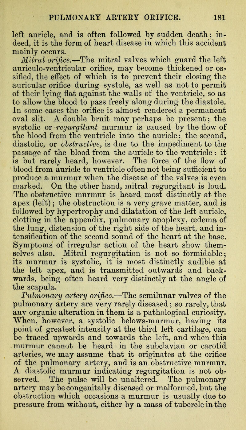 left auricle, and is often followed by sudden death; in- deed, it is the form of heart disease in which this accident mainly occurs. Mitral orifice.-^The mitral valves which guard the left auriculo-ventricular orifice, may become thickened or os- sified, the effect of which is to prevent their closing the auricular orifice during systole, as well as not to permit of their lying flat against the walls of the ventricle, so as to allow the blood to pass freely along during the diastole. In some cases the orifice is almost rendered a permanent oval slit. A double bruit may perhaps be present; the systolic or regurgitant murmur is caused by the flow of the blood from the ventricle mto the auricle; the second, diastolic, or obstructive, is due to the impediment to the passage of the blood from the auricle to the ventricle : it is but rarely heard, however. The force of the flow of blood from auricle to ventricle often not being sufficient to produce a murmur when the disease of the valves is even marked. On the other hand, mitral regurgitant is loud. The obstructive murmur is heard most distinctly at the apex (left); the obstruction is a very grave matter, and is followed by hypertrophy and dilatation of the left auricle, clotting in the appendix, pulmonary apoplexy, oedema of the lung, distension of the right side of the heart, and in- tensification of the second sound of the heart at the base. Symptoms of irregular action of the heart show them- selves also. Mitral regurgitation is not so formidable; its murmur is systolic, it is most distinctly audible at the left apex, and is transmitted outwards and back- wards, being often heard very distinctly at the angle of the scapula. Fulmonary artery orifice.—The semilunar valves of the pulmonary artery are very rarely diseased; so rarely, that any organic alteration in them is a pathological curiosity. When, however, a systolic belows-murmur, having its point of greatest intensity at the third left cartilage, can be traced upwards and towards the left, and when this murmur cannot be heard in the subclavian or carotid arteries, we may assume that it originates at the orifice of the pulmonary artery, and is an obstructive murmur. A diastolic murmur indicating regurgitation is not ob- served. The pulse will be unaltered. The pulmonary artery may be congenitally diseased or malformed, but the obstruction which occasions a murmur is usually due to pressure from without, either by a mass of tubercle in the