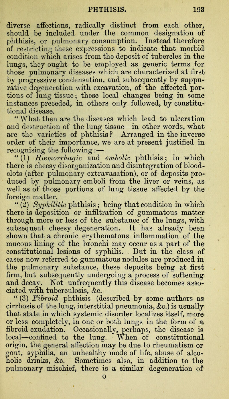 diverse affections, radically distinct from each, other, should be included under the common designation of phthisis, or pulmonary consumption. Instead therefore of restricting these expressions to indicate that morbid condition which arises from the deposit of tubercles in the lungs, they ought to be employed as generic terms for those pulmonary diseases which are characterized at first by progressive condensation, and subsequently by suppu- rative degeneration with excavation, of th.e affected por- tions of lung tissue; these local changes being in some instances preceded, in others only followed, by constitu- tional disease.  What then are the diseases which lead to ulceration and destruction of the lung tissue—in other words, what are the varieties of phthisis ? Arranged in the inverse order of their importance, we are at present justified in recognising the following:— (1) Hcemorrhagic and embolic phthisis; in which there is cheesy disorganization and disintegration of blood- clots (after pulmonary extravasation), or of deposits pro- duced by pulmonary emboli from the liver or veins, as well as of those portions of lung tissue affected by the foreign matter, *' (2) Syphilitic phthisis; being that condition in which, there is deposition or infiltration of gummatous matter through more or less of the substance of the lungs, with subsequent cheesy degeneration. It has already been shown that a chronic erythematous inflammation of the mucous lining of the bronchi may occur as a part of the constitutional lesions of syphilis. But in the class of cases now referred to gummatous nodules are produced in the pulmonary substance, these deposits being at first firm, but subsequently undergoing a process of softening and decay. Not unfrequently this disease becomes asso- ciated with tuberculosis, &c.  (3) Fibroid phthisis (described by some authors as cirrhosis of the lung, interstitial pneumonia, &c.) is usually that state in which systemic disorder localizes itself, more or less completely, in one or both lungs in the form of a fibroid exudation. Occasionally, perhaps, the disease is local—confined to the lung. When of constitutional origin, the general affection may be due to rheumatism or gout, syphilis, an unhealthy mode of life, abuse of alco- holic drinks, &c. Sometimes also, in addition to the pulmonary mischief, there is a similar degeneration of 0