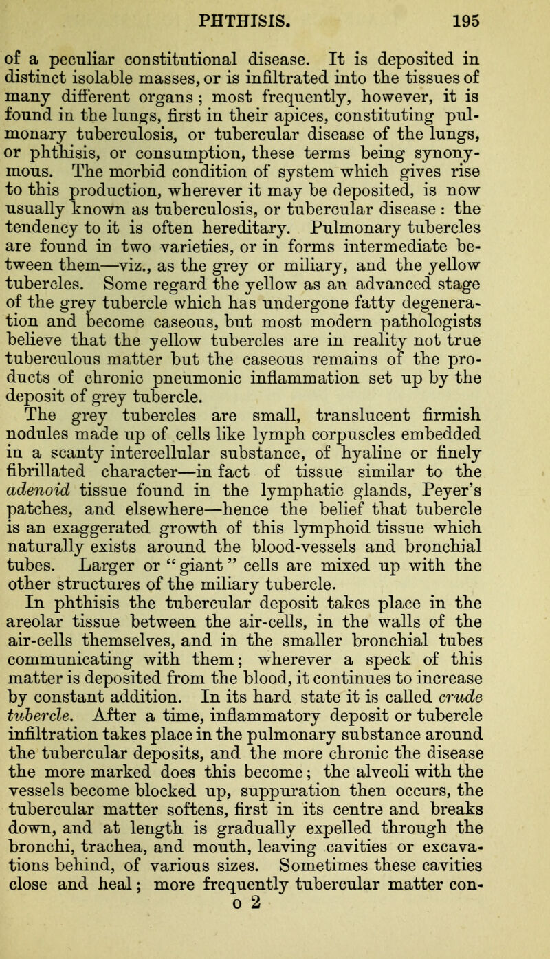 of a peculiar constitutional disease. It is deposited in distinct isolable masses, or is infiltrated into the tissues of many different organs ; most frequently, however, it is found in the lunors, first in their apices, constituting pul- monary tuberculosis, or tubercular disease of the lungs, or phthisis, or consumption, these terms being synony- mous. The morbid condition of system which gives rise to this production, wherever it may be deposited, is now usually known as tuberculosis, or tubercular disease : the tendency to it is often hereditary. Pulmonary tubercles are found in two varieties, or in forms intermediate be- tween them—viz., as the grey or miliary, and the yellow tubercles. Some regard the yellow as an advanced stage of the grey tubercle which has undergone fatty degenera- tion and become caseous, but most modern pathologists believe that the yellow tubercles are in reality not true tuberculous matter but the caseous remains of the pro- ducts of chronic pneumonic inflammation set up by the deposit of grey tubercle. The grey tubercles are small, translucent firmish nodules made up of cells like lymph corpuscles embedded in a scanty intercellular substance, of hyaline or finely fibrillated character—in fact of tissue similar to the adenoid tissue found in the lymphatic glands, Peyer's patches, and elsewhere—hence the belief that tubercle is an exaggerated growth of this lymphoid tissue which naturally exists around the blood-vessels and bronchial tubes. Larger or  giant cells are mixed up with the other structures of the miliary tubercle. In phthisis the tubercular deposit takes place in the areolar tissue between the air-cells, in the walls of the air-cells themselves, and in the smaller bronchial tubes communicating with them; wherever a speck of this matter is deposited from the blood, it continues to increase by constant addition. In its hard state it is called crude tubercle. After a time, inflammatory deposit or tubercle infiltration takes place in the pulmonary substance around the tubercular deposits, and the more chronic the disease the more marked does this become; the alveoli with the vessels become blocked up, suppuration then occurs, the tubercular matter softens, first in its centre and breaks down, and at length is gradually expelled through the bronchi, trachea, and mouth, leaving cavities or excava- tions behind, of various sizes. Sometimes these cavities close and heal; more frequently tubercular matter con- 0 2