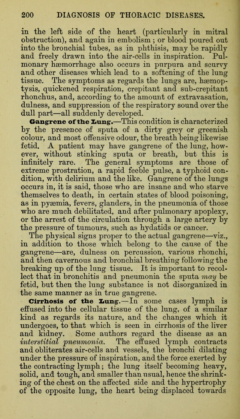 in the left side of the heart (particularly in mitral obstruction), and again in embolism ; or blood poured out into the bronchial tubes, as in phthisis, may be rapidly and freely drawn into the air-cells in inspiration. Pul- monary haemorrhage also occurs in purpura and scurvy and other diseases which lead to a softening of the lung tissue. The symptoms as regards the lungs are, haemop- tysis, quickened respiration, crepitant and sub-crepitant rhonchus, and, according to the amount of extravasation, dulness, and suppression of the respiratory sound over the dull part—all suddenly developed. Gangrrene of the Ziungr.—This condition is characterized by the presence of sputa of a dirty grey or greenish colour, and most offensive odour, the breath being likewise fetid. A patient may have gangrene of the lung, how- ever, without stinking sputa or breath, but this is infinitely rare. The general symptoms are those of extreme prostration, a rapid feeble pulse, a typhoid con- dition, with delirium and the like. Grangrene of the lungs occurs in, it is said, those who are insane and who starve themselves to death, in certain states of blood poisoning, as in pyaemia, fevers, glanders, in the pneumonia of those who are much debilitated, and after pulmonary apoplexy, or the arrest of the circulation through a large artery by the pressure of tumours, such as hydatids or cancer. The physical signs proper to the actual gangrene—viz., in addition to those which belong to the cause of the gangrene—are, dulness on percussion, various rhonchi, and then cavernous and bronchial breathing following the breaking up of the lung tissue. It is important to recol- lect that in bronchitis and pneumonia the sputa may be fetid, but then the lung substance is not disorganized in the same manner as in true gangrene. Cirrhosis of the Iiung-.—In some cases lymph is effused into the cellular tissue of the lung, of a similar kind as regards its nature, and the changes which it undergoes, to that which is seen in cirrhosis of the liver and kidney. Some authors regard the disease as an interstitial ^pneumonia. The effused lymph contracts and obliterates air-cells and vessels, the bronchi dilating under the pressure of inspiration, and the force exerted by the contracting lymph; the lung itself becoming heavy, solid, and tough, and smaller than usual, hence the shrink- ing of the chest on the affected side and the hypertrophy of the opposite lung, the heart being displaced towards
