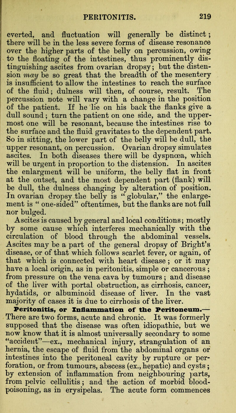 everted, and fluctuation will generally be distinct; there will be in the less severe forms of disease resonance over the higher parts of the belly on percussion, owing to the floating of the intestines, thus prominently dis- tinguishing ascites from ovarian drojDsy; but the disten- sion may be so great that the breadth of the mesentery is insufficient to allow the intestines to reach the surface of the fluid; dulness will then, of course, result. Tbe percussion note will vary with a change in the position of the patient. If he lie on his back the flanks give a dull sound; turn the patient on one side, and the upper- most one will be resonant, because the intestines rise to the surface and the fluid gravitates to the dependent part. So in sitting, the lower part of the belly will be dull, the upper resonant, on percussion. Ovarian dropsy simulates ascites. In both diseases there will be dyspnoea, which will be urgent in proportion to the distension. In ascites the enlargment will be uniform, the belly flat in front at the outset, and the most dependent part (flank) will be dull, the dulness changing by alteration of position. In ovarian dropsy the belly is  globular, the enlarge- ment is  one-sided oftentimes, but the flanks are not full nor bulged. Ascites is caused by general and local conditions; mostly by some cause which interferes mechanically with the circulation of blood through the abdominal vessels. Ascites may be a part of the general dropsy of Bright's disease, or of that which follows scarlet fever, or again, of that which is connected with heart disease ; or it may have a local origin, as in peritonitis, simple or cancerous ; from pressure on the vena cava by tumours ; and disease of the liver with portal obstruction, as cirrhosis, cancer, hydatids, or albuminoid disease of liver. In the vast majority of cases it is due to cirrhosis of the liver. Peritonitis, or Inflammation of the Peritoneum.— There are two forms, acute and chronic. It was formerly supposed that the disease was often idiopathic, but we now know that it is almost universally secondary to some accident—ex., mechanical injury, strangulation of an hernia, the escape of fluid from the abdominal organs or intestines into the peritoneal cavity by rupture or per- foration, or from tumours, abscess (ex., hepatic) and cysts; by extension of inflammation from neighbouring ])arts, from pelvic cellulitis; and the action of morbid blood- poisoning, as in erysipelas. The acute form commences