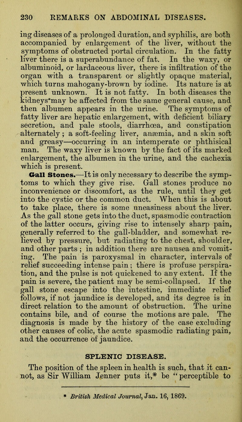 ing diseases of a prolonged duration, and syphilis, are botli accompanied by enlargement of the liver, without the symptoms of obstructed portal circulation. In the fatty liver there is a superabundance of fat. In the waxy, or albuminoid, or lardaceous liver, there is infiltration of the organ with a transparent or slightly opaque material, which turns mahogany-brown by iodine. Its nature is at present unknown. It is not fatty. In both diseases the tidneys*may be affected from the same general cause, and then albumen appears in the urine. The symptoms of fatty liver are hepatic enlargement, with deficient biliary secretion, and pale stools, diarrhoea, and constipation alternately; a soft-feeling liver, anaemia, and a skin soft and greasy—occurring in an intemperate or phthisical man. The waxy liver is known by the fact of its marked enlargement, the albumen in the urine, and the cachexia which is present. Gall Stones.—It is only necessary to describe the symp- toms to which they give rise. Gall stones produce no inconvenience or discomfort, as the rule, until they get into the cystic or the common duct. When this is about to take place, there is some uneasiness about the liver. As the gall stone gets into the duct, spasmodic contraction of the latter occurs, giving rise to intensely sharp pain, generally referred to the gall-bladder, and somewhat re- lieved by pressure, but radiating to the chest, shoulder, and other parts ; in addition there are nausea and vomit- ing. The pain is paroxysmal in character, intervals of relief succeeding intense pain; there is profuse perspira- tion, and the pulse is not quickened to any extent. If the pain is severe, the patient may be semi-collapsed. If the gall stone escape into the intestine, immediate relief follows, if not jaundice is developed, and its degree is in direct relation to the amount of obstruction. The urine contains bile, and of course the motions are pale. The diagnosis is made by the history of the case excluding other causes of colic, the acute spasmodic radiating pain, and the occurrence of jaundice. SPLENIC DISEASE. The position of the spleen in health is such, that it can- not, as Sir William Jenner puts it,* be  perceptible to