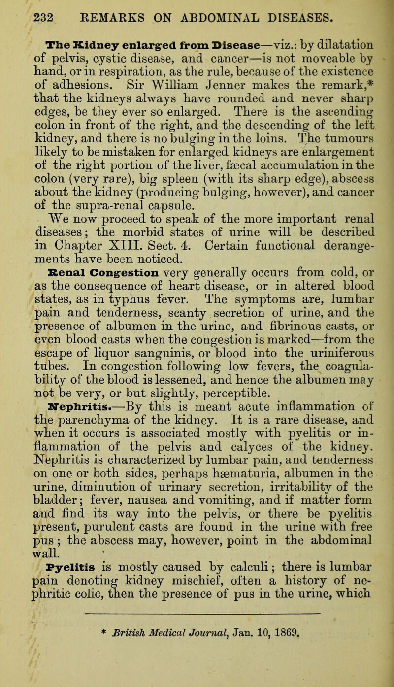 Tbe Kidney enlargred from Disease—viz.: by dilatation of pelvis, cystic disease, and cancer—is not moveable by band, or in respiration, as the rule, because of the existence of adhesions. Sir William Jenner makes tbe remark,* tbat the kidneys always have rounded and never sharp edges, be they ever so enlarged. There is the ascending colon in front of the right, and the descending of the left kidney, and there is no bulging in the loins. The tumours likely to be mistaken for enlarged kidneys are enlargement of the right portion of tbe liver, fsecal accumulation in the colon (very rare), big spleen (with its sharp edge), abscess about the kidney (producing bulging, however), and cancer of the supra-renal capsule. We now proceed to speak of tbe more important renal diseases; the morbid states of urine will be described in Chapter XIII. Sect. 4. Certain functional derange- ments bave been noticed. Renal Congrestion very generally occurs from cold, or as the consequence of heart disease, or in altered blood states, as in typhus fever. The symptoms are, lumbar pain and tenderness, scanty secretion of urine, and the presence of albumen in the urine, and fibrinous casts, or even blood casts when the congestion is marked—from the escape of liquor sanguinis, or blood into the uriniferous tubes. In congestion following low fevers, the coagula- bility of the blood is lessened, and hence the albumen may not be very, or but slightly, perceptible. XJepliritis.—By this is meant acute inflammation of the parenchyma of the kidney. It is a rare disease, and wben it occurs is associated mostly with pyelitis or in- flammation of tbe pelvis and calyces of the kidney. Nephritis is characterized by lumbar pain, and tenderness on one or both sides, perhaps haematuria, albumen in tbe urine, diminution of urinary secretion, irritability of the bladder; fever, nausea and vomiting, and if matter form and find its way into the pelvis, or there be pyelitis present, purulent casts are found in the urine witb free pus ; the abscess may, however, point in the abdominal wall. Pyelitis is mostly caused by calculi; there is lumbar pain denoting kidney mischief, often a history of ne- phritic colic, then the presence of pus in tbe urine, which